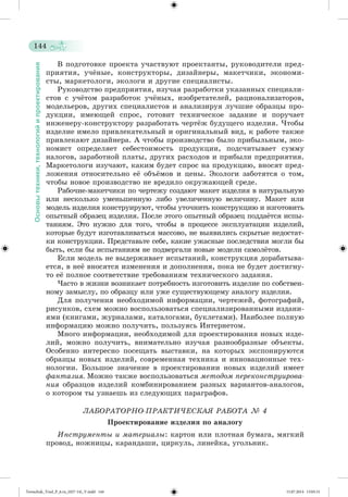 144 
Основы техники, технологий и проектирования 
Â ïîäãîòîâêå ïðîåêòà ó÷àñòâóþò ïðîåêòàíòû, ðóêîâîäèòåëè ïðåä-ïðèÿòèÿ, 
ó÷æíûå, êîíñòðóêòîðû, äèçàéíåðû, ìàêåò÷èêè, ýêîíîìè-ñòû, 
ìàðêåòîëîãè, ýêîëîãè è äðóãèå ñïåöèàëèñòû. 
Ðóêîâîäñòâî ïðåäïðèÿòèÿ, èçó÷àÿ ðàçðàáîòêè óêàçàííûõ ñïåöèàëè-ñòîâ 
ñ ó÷æòîì ðàçðàáîòîê ó÷æíûõ, èçîáðåòàòåëåé, ðàöèîíàëèçàòîðîâ, 
ìîäåëüåðîâ, äðóãèõ ñïåöèàëèñòîâ è àíàëèçèðóÿ ëó÷øèå îáðàçöû ïðî-äóêöèè, 
èìåþùåé ñïðîñ, ãîòîâèò òåõíè÷åñêîå çàäàíèå è ïîðó÷àåò 
èíæåíåðó-êîíñòðóêòîðó ðàçðàáîòàòü ÷åðòææ áóäóùåãî èçäåëèÿ. ×òîáû 
èçäåëèå èìåëî ïðèâëåêàòåëüíûé è îðèãèíàëüíûé âèä, ê ðàáîòå òàêæå 
ïðèâëåêàþò äèçàéíåðà. À ÷òîáû ïðîèçâîäñòâî áûëî ïðèáûëüíûì, ýêî-íîìèñò 
îïðåäåëÿåò ñåáåñòîèìîñòü ïðîäóêöèè, ïîäñ÷èòûâàåò ñóììó 
íàëîãîâ, çàðàáîòíîé ïëàòû, äðóãèõ ðàñõîäîâ è ïðèáûëè ïðåäïðèÿòèÿ. 
Ìàðêåòîëîãè èçó÷àþò, êàêèì áóäåò ñïðîñ íà ïðîäóêöèþ, âíîñÿò ïðåä-ëîæåíèÿ 
îòíîñèòåëüíî åæ îáúæìîâ è öåíû. Ýêîëîãè çàáîòÿòñÿ î òîì, 
÷òîáû íîâîå ïðîèçâîäñòâî íå âðåäèëî îêðóæàþùåé ñðåäå. 
Ðàáî÷èå-ìàêåò÷èêè ïî ÷åðòåæó ñîçäàþò ìàêåò èçäåëèÿ â íàòóðàëüíóþ 
èëè íåñêîëüêî óìåíüøåííóþ ëèáî óâåëè÷åííóþ âåëè÷èíó. Ìàêåò èëè 
ìîäåëü èçäåëèÿ êîíñòðóèðóþò, ÷òîáû óòî÷íèòü êîíñòðóêöèþ è èçãîòîâèòü 
îïûòíûé îáðàçåö èçäåëèÿ. Ïîñëå ýòîãî îïûòíûé îáðàçåö ïîääàæòñÿ èñïû-òàíèÿì. 
Ýòî íóæíî äëÿ òîãî, ÷òîáû â ïðîöåññå ýêñïëóàòàöèè èçäåëèé, 
êîòîðûå áóäóò èçãîòàâëèâàòüñÿ ìàññîâî, íå âûÿâèëèñü ñêðûòûå íåäîñòàò-êè 
êîíñòðóêöèè. Ïðåäñòàâüòå ñåáå, êàêèå óæàñíûå ïîñëåäñòâèÿ ìîãëè áû 
áûòü, åñëè áû èñïûòàíèÿì íå ïîäâåðãàëè íîâûå ìîäåëè ñàìîëæòîâ. 
Åñëè ìîäåëü íå âûäåðæèâàåò èñïûòàíèé, êîíñòðóêöèÿ äîðàáàòûâà-åòñÿ, 
â íåæ âíîñÿòñÿ èçìåíåíèÿ è äîïîëíåíèÿ, ïîêà íå áóäåò äîñòèãíó-òî 
åæ ïîëíîå ñîîòâåòñòâèå òðåáîâàíèÿì òåõíè÷åñêîãî çàäàíèÿ. 
×àñòî â æèçíè âîçíèêàåò ïîòðåáíîñòü èçãîòîâèòü èçäåëèå ïî ñîáñòâåí-íîìó 
çàìûñëó, ïî îáðàçöó èëè óæå ñóùåñòâóþùåìó àíàëîãó èçäåëèÿ. 
Äëÿ ïîëó÷åíèÿ íåîáõîäèìîé èíôîðìàöèè, ÷åðòåæåé, ôîòîãðàôèé, 
ðèñóíêîâ, ñõåì ìîæíî âîñïîëüçîâàòüñÿ ñïåöèàëèçèðîâàííûìè èçäàíè-ÿìè 
(êíèãàìè, æóðíàëàìè, êàòàëîãàìè, áóêëåòàìè). Íàèáîëåå ïîëíóþ 
èíôîðìàöèþ ìîæíî ïîëó÷èòü, ïîëüçóÿñü Èíòåðíåòîì. 
Ìíîãî èíôîðìàöèè, íåîáõîäèìîé äëÿ ïðîåêòèðîâàíèÿ íîâûõ èçäå-ëèé, 
ìîæíî ïîëó÷èòü, âíèìàòåëüíî èçó÷àÿ ðàçíîîáðàçíûå îáúåêòû. 
Îñîáåííî èíòåðåñíî ïîñåùàòü âûñòàâêè, íà êîòîðûõ ýêñïîíèðóþòñÿ 
îáðàçöû íîâûõ èçäåëèé, ñîâðåìåííàÿ òåõíèêà è èííîâàöèîííûå òåõ-íîëîãèè. 
Áîëüøîå çíà÷åíèå â ïðîåêòèðîâàíèè íîâûõ èçäåëèé èìååò 
ôàíòàçèÿ. Ìîæíî òàêæå âîñïîëüçîâàòüñÿ ìåòîäîì ïåðåêîíñòðóèðîâà-íèÿ 
îáðàçöîâ èçäåëèé êîìáèíèðîâàíèåì ðàçíûõ âàðèàíòîâ-àíàëîãîâ, 
î êîòîðîì òû óçíàåøü èç ñëåäóþùèõ ïàðàãðàôîâ. 
ËÀÁÎÐÀÒÎÐÍÎ-ÏÐÀÊÒÈ×ÅÑÊÀß ÐÀÁÎÒÀ № 4 
Ïðîåêòèðîâàíèå èçäåëèÿ ïî àíàëîãó 
Èíñòðóìåíòû è ìàòåðèàëû: êàðòîí èëè ïëîòíàÿ áóìàãà, ìÿãêèé 
ïðîâîä, íîæíèöû, êàðàíäàøè, öèðêóëü, ëèíåéêà, óãîëüíèê. 
Tereschuk_Trud_P_6.ru_(027-14)_V.indd 144 15.07.2014 13:05:31 
 