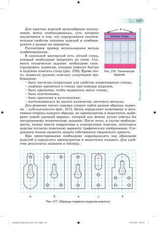 147 
Основы техники, технологий и проектирования 
Äëÿ ïðîñòûõ èçäåëèé öåëåñîîáðàçíî èñïîëü-çîâàòü 
ìåòîä êîìáèíèðîâàíèÿ, ñóòü êîòîðîãî 
çàêëþ÷àåòñÿ â òîì, ÷òî îïðåäåëÿþòñÿ ïîëîæè-òåëüíûå 
ñâîéñòâà ïîõîæèõ èçäåëèé è êîìáèíè-ðóþòñÿ 
â ðàçíûå èõ âàðèàíòû. 
Ðàññìîòðèì ïðèìåð èñïîëüçîâàíèÿ ìåòîäà 
êîìáèíèðîâàíèÿ. 
Â øêîëüíîé ìàñòåðñêîé åñòü ëæãêèé ñòåíä, 
êîòîðûé íåîáõîäèìî çàêðåïèòü íà ñòåíå. Ñòà-âèòñÿ 
òåõíè÷åñêîå çàäàíèå: íåîáõîäèìî ñêîí-ñòðóèðîâàòü 
ïîäâåñêè, êîòîðûå ïîìîãóò áûñòðî 
è íàäææíî ïîâåñèòü ñòåíä (ðèñ. 216). Êðîìå ýòî-ãî, 
ïîäâåñêè äîëæíû îòâå÷àòü ñëåäóþùèì òðå-áîâàíèÿì: 
Рис. 216. Техническое 
– áûòü ÷àñòè÷íî îòêðûòûìè äëÿ óäîáñòâà ïîäâåøèâàíèÿ ñòåíäà, 
– íàäææíî êðåïèòüñÿ ê ñòåíäó ïðè ïîìîùè øóðóïîâ, 
– áûòü êðåïêèìè, ÷òîáû âûäåðæàòü ìàññó ñòåíäà, 
– áûòü ýñòåòè÷íûìè, 
– áûòü ïðîñòûìè â èçãîòîâëåíèè, 
– èçãîòàâëèâàòüñÿ èç ìàëîãî êîëè÷åñòâà ëèñòîâîãî ìåòàëëà. 
Äëÿ ðåøåíèÿ òàêîãî çàäàíèÿ ñëåäóåò íàéòè ðàçíûå îáðàçöû ïîäâåñ-êè 
– èçäåëèÿ-àíàëîãè (ðèñ. 217). Çàòåì îïðåäåëÿþò ïîçèòèâíûå è íåãà-òèâíûå 
ñòîðîíû êàæäîãî îáðàçöà, èõ ïðåèìóùåñòâà è íåäîñòàòêè, âûáè-ðàþò 
ñàìûé óäà÷íûé âàðèàíò, êîòîðûé êàê ìîæíî ëó÷øå îòâå÷àë áû 
ïîñòàâëåííîìó òåõíè÷åñêîìó çàäàíèþ. Ïîñëå ýòîãî, â ñëó÷àå íåîáõîäè-ìîñòè, 
íóæíî âíåñòè êîððåêòèâû â êîíñòðóêöèþ èçäåëèÿ, èçãîòîâèòü 
èçäåëèå ñîãëàñíî êîíå÷íîìó âàðèàíòó ãðàôè÷åñêîãî èçîáðàæåíèÿ. Ñëå-äóþùèì 
ýòàïîì ÿâëÿåòñÿ çàùèòà ñîáñòâåííîãî òâîð÷åñêîãî ïðîåêòà. 
Ïðè ïðîåêòèðîâàíèè íåîáõîäèìî ïîðàçìûøëÿòü íàä îáðàçöàìè 
èçäåëèé è îïðåäåëèòü ïðåèìóùåñòâà è íåäîñòàòêè êàæäîãî. Äëÿ óäîá-ñòâà 
ðåçóëüòàòû çàïèøåì â òàáëèöó. 
а б в г д 
Рис. 217. Образцы подвески (изделия-аналоги) 
задание 
Tereschuk_Trud_P_6.ru_(027-14)_V.indd 147 15.07.2014 13:05:33 
 