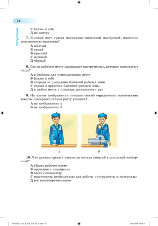 14 
Вступление 
Ã áëèæå ê ñåáå 
Ä ïî öåíòðó 
7. Â êàêîé öâåò êðàñÿò ìåõàíèçìû øêîëüíîé ìàñòåðñêîé, èìåþùèå 
ïîâûøåííóþ îïàñíîñòü? 
À ææëòûé 
Á ñèíèé 
Â êðàñíûé 
Ã çåëæíûé 
Ä ÷æðíûé 
8. Ãäå íà ðàáî÷åì ìåñòå ðàçìåùàþò èíñòðóìåíòû, êîòîðûå èñïîëüçóþò 
÷àùå? 
À â óäîáíîì äëÿ èñïîëüçîâàíèÿ ìåñòå 
Á áëèæå ê ñåáå 
Â ñïåðåäè çà ïðåäåëàìè áëèæíåé ðàáî÷åé çîíû 
Ã ñïðàâà â ïðåäåëàõ áëèæíåé ðàáî÷åé çîíû 
Ä â ëþáîì ìåñòå â ïðåäåëàõ äîñÿãàåìîñòè ðóê 
9. Íà êàêîì èçîáðàæåíèè ïîêàçàí ñïîñîá îïðåäåëåíèÿ ñîîòâåòñòâèÿ 
âûñîòû ñëåñàðíîãî ñòàíêà ðîñòó ó÷åíèêà? 
À íà èçîáðàæåíèè à 
Á íà èçîáðàæåíèè á 
а б 
10. ×òî äîëæåí ñäåëàòü ó÷åíèê äî íà÷àëà çàíÿòèé â øêîëüíîé ìàñòåð-ñêîé? 
À óáðàòü ðàáî÷åå ìåñòî 
Á ïðîâåòðèòü ïîìåùåíèå 
Â îäåòü ñïåöîäåæäó 
Ã ïîäãîòîâèòü íåîáõîäèìûå äëÿ ðàáîòû èíñòðóìåíòû è ìàòåðèàëû 
Ä âñæ âûøåïåðå÷èñëåííîå 
Tereschuk_Trud_P_6.ru_(027-14)_V.indd 14 15.07.2014 13:04:23 
 