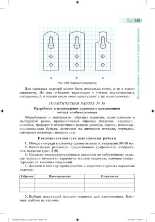 149 
Основы техники, технологий и проектирования 
а б в 
Рис. 218. Варианты подвески 
Äëÿ ñëîæíûõ èçäåëèé ìîæåò áûòü íåñêîëüêî ñîòåí, à òî è òûñÿ÷ 
âàðèàíòîâ. Èç íèõ îòáèðàþò íàèëó÷øèå ñ ó÷æòîì ìàðêåòèíãîâûõ 
èññëåäîâàíèé è òîëüêî ïîñëå ýòîãî ïðèñòóïàþò ê èõ èçãîòîâëåíèþ. 
ÏÐÀÊÒÈ×ÅÑÊÀß ÐÀÁÎÒÀ № 19 
Ðàçðàáîòêà è èçãîòîâëåíèå ïîäâåñêè ñ ïðèìåíåíèåì 
ìåòîäà êîìáèíèðîâàíèÿ 
Îáîðóäîâàíèå è ìàòåðèàëû: îáðàçöû ïîäâåñîê, èçãîòîâëåííûå â 
ìàñòåðñêîé ðàíåå, ïðîìûøëåííûå îáðàçöû ïîäâåñîê, êàðàíäàø, 
ëèíåéêà, òðàôàðåò ñ îòâåðñòèÿìè ðàçíîãî ðàçìåðà, êàðòîí, íîæíèöû, 
êîïèðîâàëüíàÿ áóìàãà, çàãîòîâêè èç ëèñòîâîãî ìåòàëëà, ÷åðòèëêè, 
ñëåñàðíûå íîæíèöû, íàïèëüíèêè. 
Ï î ñ ë å ä î â à ò å ë ü í î ñ ò ü â û ï î ë í å í è ÿ ð à á î ò û 
1. Îáâåäè â òåòðàäè â êëåòî÷êó ïðÿìîóãîëüíèê ñî ñòîðîíàìè 3050 ìì. 
2. Âíèìàòåëüíî ðàññìîòðè ïðåäëîæåííûå ãðàôè÷åñêèå èçîáðàæå-íèÿ 
ïîäâåñîê (ðèñ. 219). 
3. Ñîãëàñíî íèæåïðåäñòàâëåííûì àíàëîãàì ïî ñîáñòâåííîìó çàìû-ñëó 
âûïîëíè íåñêîëüêî âàðèàíòîâ ýñêèçîâ ïîäâåñêè, èçìåíèâ êîíôè-ãóðàöèþ 
èõ âíåøíèõ î÷åðòàíèé. 
4. Çàïèøè â òàáëèöó ïðåèìóùåñòâà è íåäîñòàòêè ðàçíûõ âàðèàíòîâ 
èçäåëèÿ. 
Îáðàçåö Ïðåèìóùåñòâà Íåäîñòàòêè 
5. Âûáåðè íàèëó÷øèé âàðèàíò ïîäâåñêè äëÿ èçãîòîâëåíèÿ. Èçãî-òîâü 
øàáëîí èç êàðòîíà. 
Tereschuk_Trud_P_6.ru_(027-14)_V.indd 149 15.07.2014 13:05:33 
 