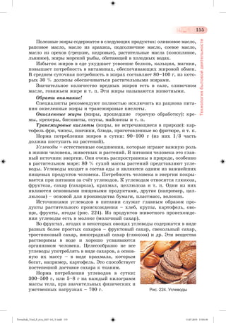 155 
Технология бытовой деятельности 
Ïîëåçíûå æèðû ñîäåðæàòñÿ â ñëåäóþùèõ ïðîäóêòàõ: îëèâêîâîå ìàñëî, 
ðàïñîâîå ìàñëî, ìàñëî èç àðàõèñà, ïîäñîëíå÷íîå ìàñëî, ñîåâîå ìàñëî, 
ìàñëî èç îðåõîâ (ãðåöêèå, êåäðîâûå), ðàñòèòåëüíûå ìàñëà (êîíîïëÿíîå, 
ëüíÿíîå), æèðû ìîðñêîé ðûáû, îáèòàþùåé â õîëîäíûõ âîäàõ. 
Èçáûòîê æèðîâ â åäå óõóäøàåò óñâîåíèå áåëêîâ, êàëüöèÿ, ìàãíèÿ, 
ïîâûøàåò ïîòðåáíîñòü â âèòàìèíàõ, îáåñïå÷èâàþùèõ æèðîâîé îáìåí. 
Â ñðåäíåì ñóòî÷íàÿ ïîòðåáíîñòü â æèðàõ ñîñòàâëÿåò 80–100 ã, èç êîòî-ðûõ 
30 % äîëæíû îáåñïå÷èâàòüñÿ ðàñòèòåëüíûìè æèðàìè. 
Çíà÷èòåëüíîå êîëè÷åñòâî âðåäíûõ æèðîâ åñòü â ñàëå, ñëèâî÷íîì 
ìàñëå, ãîâÿæüåì æèðå è ò. ï. Ýòè æèðû íàçûâàþòñÿ æèâîòíûìè. 
Îáðàòè âíèìàíèå! 
Ñïåöèàëèñòû ðåêîìåíäóþò ïîëíîñòüþ èñêëþ÷èòü èç ðàöèîíà ïèòà-íèÿ 
îêèñëåííûå æèðû è òðàíñæèðîâûå êèñëîòû. 
Îêèñëåííûå æèðû (æèðû, ïðîøåäøèå ãîðÿ÷óþ îáðàáîòêó): êðå-ìû, 
êðåêåðû, áèñêâèòû, ñîóñû, ìàéîíåçû è ò. ï. 
Òðàíñæèðîâûå êèñëîòû (æèðû, íå âñòðå÷àþùèåñÿ â ïðèðîäå): êàð-òîôåëü 
ôðè, ÷èïñû, ïîí÷èêè, áëþäà, ïðèãîòîâëåííûå âî ôðèòþðå, è ò. ï. 
Íîðìà ïîòðåáëåíèÿ æèðîâ â ñóòêè: 90–100 ã (èç íèõ 1/3 ÷àñòü 
äîëæíà ïîñòóïàòü èç ðàñòåíèé). 
Óãëåâîäû – åñòåñòâåííûå ñîåäèíåíèÿ, êîòîðûå èãðàþò âàæíóþ ðîëü 
â æèçíè ÷åëîâåêà, æèâîòíûõ è ðàñòåíèé. Â ïèòàíèè ÷åëîâåêà ýòî ãëàâ-íûé 
èñòî÷íèê ýíåðãèè. Îíè î÷åíü ðàñïðîñòðàíåíû â ïðèðîäå, îñîáåííî 
â ðàñòèòåëüíîì ìèðå: 80 % ñóõîé ìàññû ðàñòåíèé ïðåäñòàâëÿþò óãëå-âîäû. 
Óãëåâîäû âõîäÿò â ñîñòàâ åäû è ÿâëÿþòñÿ îäíèì èç âàæíåéøèõ 
ïèùåâûõ ïðîäóêòîâ ÷åëîâåêà. Ïîòðåáíîñòü ÷åëîâåêà â ýíåðãèè ïîêðû-âàåòñÿ 
ïðè ïèòàíèè çà ñ÷æò óãëåâîäîâ. Ê óãëåâîäàì îòíîñÿòñÿ ãëþêîçà, 
ôðóêòîçà, ñàõàð (ñàõàðîçà), êðàõìàë, öåëëþëîçà è ò. ï. Îäíè èç íèõ 
ÿâëÿþòñÿ îñíîâíûìè ïèùåâûìè ïðîäóêòàìè, äðóãèå (íàïðèìåð, öåë-ëþëîçà) 
– îñíîâîé äëÿ ïðîèçâîäñòâà áóìàãè, ïëàñòìàññ, âîëîêîí. 
Èñòî÷íèêàìè óãëåâîäîâ â ïèòàíèè ñëóæàò ãëàâíûì îáðàçîì ïðî-äóêòû 
ðàñòèòåëüíîãî ïðîèñõîæäåíèÿ – õëåá, êðóïû, êàðòîôåëü, îâî-ùè, 
ôðóêòû, ÿãîäû (ðèñ. 224). Èç ïðîäóêòîâ æèâîòíîãî ïðîèñõîæäå-íèÿ 
óãëåâîäû åñòü â ìîëîêå (ìîëî÷íûé ñàõàð). 
Âî ôðóêòàõ, ÿãîäàõ è íåêîòîðûõ îâîùàõ óãëåâîäû ñîäåðæàòñÿ â âèäå 
ðàçíûõ áîëåå ïðîñòûõ ñàõàðîâ – ôðóêòîâûé ñàõàð, ñâåêîëüíûé ñàõàð, 
òðîñòíèêîâûé ñàõàð, âèíîãðàäíûé ñàõàð (ãëþêîçà) è äð. Ýòè âåùåñòâà 
ðàñòâîðèìû â âîäå è õîðîøî óñâàèâàþòñÿ 
îðãàíèçìîì ÷åëîâåêà. Öåëåñîîáðàçíî íå âñå 
óãëåâîäû óïîòðåáëÿòü â âèäå ñàõàðîâ, à îñíîâ-íóþ 
èõ ìàññó – â âèäå êðàõìàëà, êîòîðûì 
áîãàò, íàïðèìåð, êàðòîôåëü. Ýòî ñïîñîáñòâóåò 
ïîñòåïåííîé äîñòàâêå ñàõàðà ê òêàíÿì. 
Íîðìà ïîòðåáëåíèÿ óãëåâîäîâ â ñóòêè: 
300–500 ã, èëè 5–8 ã íà êàæäûé êèëîãðàìì 
ìàññû òåëà, ïðè çíà÷èòåëüíûõ ôèçè÷åñêèõ è 
óìñòâåííûõ íàãðóçêàõ – 700 ã. Рис. 224. Углеводы 
Tereschuk_Trud_P_6.ru_(027-14)_V.indd 155 15.07.2014 13:05:36 
 