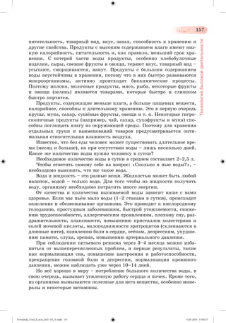 157 
Технология бытовой деятельности 
ïèòàòåëüíîñòü, òîâàðíûé âèä, âêóñ, çàïàõ, ñïîñîáíîñòü ê õðàíåíèþ è 
äðóãèå ñâîéñòâà. Ïðîäóêòû ñ âûñîêèì ñîäåðæàíèåì âëàãè èìåþò íèç-êóþ 
êàëîðèéíîñòü, ïèòàòåëüíîñòü è, êàê ïðàâèëî, ìåíüøèé ñðîê õðà-íåíèÿ. 
Ñ ïîòåðåé ÷àñòè âîäû ïðîäóêòû, îñîáåííî õëåáîáóëî÷íûå 
èçäåëèÿ, ñûðû, ñâåæèå ôðóêòû è îâîùè, òåðÿþò âêóñ, òîâàðíûé âèä – 
óñûõàþò, ñìîðùèâàþòñÿ, âÿíóò. Ïðîäóêòû ñ áîëüøèì ñîäåðæàíèåì 
âîäû íåóñòîé÷èâû â õðàíåíèè, ïîòîìó ÷òî â íèõ áûñòðî ðàçâèâàþòñÿ 
ìèêðîîðãàíèçìû, àêòèâíî ïðîèñõîäÿò áèîõèìè÷åñêèå ïðîöåññû. 
Ïî ýòîìó ìîëîêî, ìîëî÷íûå ïðîäóêòû, ìÿñî, ðûáà, íåêîòîðûå ôðóêòû 
è îâîùè (çåëåíü) ÿâëÿþòñÿ òîâàðàìè, êîòîðûå áûñòðî è ñëèøêîì 
áûñòðî ïîðòÿòñÿ. 
Ïðîäóêòû, ñîäåðæàùèå ìåíüøå âëàãè, à áîëüøå ïèùåâûõ âåùåñòâ, 
êàëîðèéíåå, ñïîñîáíû ê äëèòåëüíîìó õðàíåíèþ. Ýòî â ïåðâóþ î÷åðåäü 
êðóïû, ìóêà, ñàõàð, ñóøæíûå ôðóêòû, îâîùè è ò. ï. Íåêîòîðûå ãèãðî-ñêîïè÷íûå 
ïðîäóêòû (íàïðèìåð, ÷àé, ñàõàð, ñóõîôðóêòû è ìóêà) ñïî-ñîáíû 
ïîãëîùàòü âëàãó èç îêðóæàþùåé ñðåäû. Ïîýòîìó äëÿ õðàíåíèÿ 
îòäåëüíûõ ãðóïï è íàèìåíîâàíèé òîâàðîâ ïðåäóñìàòðèâàåòñÿ îïòè-ìàëüíàÿ 
îòíîñèòåëüíàÿ âëàæíîñòü âîçäóõà. 
Èçâåñòíî, ÷òî áåç åäû ÷åëîâåê ìîæåò ñóùåñòâîâàòü äëèòåëüíîå âðå-ìÿ 
(ìåñÿö è áîëüøå), íî ïðè îòñóòñòâèè âîäû – ëèøü íåñêîëüêî äíåé. 
Êàêîå æå êîëè÷åñòâî âîäû íóæíî ÷åëîâåêó â ñóòêè? 
Íåîáõîäèìîå êîëè÷åñòâî âîäû â ñóòêè â ñðåäíåì ñîñòàâëÿåò 2–2,5 ë. 
×òîáû îòâåòèòü ñàìîìó ñåáå íà âîïðîñ: «Ñêîëüêî ÿ ïüþ âîäû?», – 
íåîáõîäèìî âûÿñíèòü, ÷òî æå òàêîå âîäà. 
Âîäà è æèäêîñòü – ýòî ðàçíûå âåùè. Æèäêîñòüþ ìîæåò áûòü ëþáîé 
íàïèòîê, âîäîé – òîëüêî âîäà. Äëÿ òîãî ÷òîáû èç æèäêîñòè ïîëó÷èòü 
âîäó, îðãàíèçìó íåîáõîäèìî ïîòðàòèòü ìíîãî ýíåðãèè. 
Îò êà÷åñòâà è êîëè÷åñòâà âûïèâàåìîé âîäû çàâèñèò íàøå ñ âàìè 
çäîðîâüå. Åñëè ìû ïüæì ìàëî âîäû (1–2 ñòàêàíà â ñóòêè), ïðîèñõîäèò 
îêèñëåíèå è îáåçâîæèâàíèå îðãàíèçìà. Ýòî ïðèâîäèò ê êèñëîðîäíîìó 
ãîëîäàíèþ, ïðîñòóäíûì çàáîëåâàíèÿì, áûñòðîé óòîìëÿåìîñòè, ñíèæå-íèþ 
òðóäîñïîñîáíîñòè, àëëåðãè÷åñêèì ïðîÿâëåíèÿì, ïëîõîìó ñíó, ðàç-äðàæèòåëüíîñòè, 
ïëàêñèâîñòè, ïîâûøåíèþ êðèñòàëëîâ õîëåñòåðèíà è 
ñîëåé ìî÷åâîé êèñëîòû, ìàëîïîäâèæíîñòè ýðèòðîöèòîâ (ñêëåèâàþòñÿ â 
äëèííûå íèòè), ïîÿâëåíèþ áîëè â ñåðäöå, îòæêàì, äåïðåññèÿì, óõóäøå-íèþ 
ïàìÿòè, ñëóõà, çðåíèÿ, ïîâûøåíèþ àðòåðèàëüíîãî äàâëåíèÿ. 
Ïðè ñîáëþäåíèè ïèòüåâîãî ðåæèìà ÷åðåç 3–4 ìåñÿöà ìîæíî èçáà-âèòüñÿ 
îò âûøåïåðå÷èñëåííûõ ïðîáëåì, è ïåðâûå ðåçóëüòàòû, òàêèå 
êàê íîðìàëèçàöèÿ ñíà, ïîâûøåíèå íàñòðîåíèÿ è ðàáîòîñïîñîáíîñòè, 
ïðåêðàùåíèå ãîëîâíîé áîëè è äåïðåññèè, íîðìàëèçàöèÿ êðîâÿíîãî 
äàâëåíèÿ, ìîæíî íàáëþäàòü óæå ÷åðåç 10–14 äíåé. 
Íî âñæ õîðîøî â ìåðó – ïîòðåáëåíèå áîëüøîãî êîëè÷åñòâà âîäû, â 
ñâîþ î÷åðåäü, âûçûâàåò óñèëåííóþ ðàáîòó ñåðäöà è ïî÷åê. Êðîìå òîãî, 
èç îðãàíèçìà âûìûâàþòñÿ ïîëåçíûå äëÿ íåãî âåùåñòâà, îñîáåííî ìèíå-ðàëû 
è íåêîòîðûå âèòàìèíû. 
Tereschuk_Trud_P_6.ru_(027-14)_V.indd 157 15.07.2014 13:05:37 
 