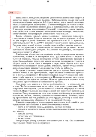 164 
Технология бытовой деятельности 
Òåñíàÿ ñâÿçü ìåæäó æèëèùíûìè óñëîâèÿìè è ñîñòîÿíèåì çäîðîâüÿ 
ÿâëÿåòñÿ äàâíî èçâåñòíûì ôàêòîì. Çàáîëåâàåìîñòü ñðåäè æèòåëåé 
ïëîòíî íàñåëæííûõ êâàðòèð â 1,5–2 ðàçà âûøå, ÷åì ó ëþäåé, ïðîæèâà-þùèõ 
â ïðîñòîðíûõ ïîìåùåíèÿõ. Ó÷æíûå îáíàðóæèëè òàêæå çàâèñè-ìîñòü 
ìåæäó êîëè÷åñòâîì ýòàæåé äîìà è çàáîëåâàåìîñòüþ åãî æèòåëåé. 
Â âûñîêèõ æèëûõ äîìàõ (ñâûøå 9 ýòàæåé) ñ êàæäûì ýòàæîì óõóäøà-þòñÿ 
ñâîéñòâà è ñîñòàâ âîçäóõà: âîçðàñòàåò åãî òåìïåðàòóðà, âëàæíîñòü, 
óâåëè÷èâàåòñÿ êîíöåíòðàöèÿ óãëåêèñëîãî ãàçà è ïûëè. 
Òàêèì îáðàçîì, æèëüæ, óäîâëåòâîðÿþùåå ñàíèòàðíî-ãèãèåíè÷å-ñêèì 
íîðìàì, èìååò áîëüøîå çíà÷åíèå äëÿ çäîðîâüÿ ÷åëîâåêà, îñîáåí-íî 
äëÿ çäîðîâüÿ äåòåé. Èçâåñòíî, ÷òî ïðèáëèçèòåëüíî 50 % âðåìåíè â 
ðàáî÷èé äåíü è îò 80 % äî 90 % âûõîäíîãî äíÿ ÷åëîâåê ïðîâîäèò äîìà. 
Ïîýòîìó íàøå æèëüæ äîëæíî ñïîñîáñòâîâàòü ýôôåêòèâíîìó îòäûõó. 
Äëÿ ïîääåðæàíèÿ â íàäëåæàùèõ ãèãèåíè÷åñêèõ óñëîâèÿõ æèëîå 
ïîìåùåíèå íåîáõîäèìî óáèðàòü. Ðàçëè÷àþò åæåäíåâíóþ, åæåíåäåëü-íóþ 
è ãåíåðàëüíóþ óáîðêó. 
Åæåäíåâíàÿ óáîðêà æèëüÿ âêëþ÷àåò â ñåáÿ ïðîâåòðèâàíèå êîìíàò, 
ïîäìåòàíèå, ìûòüæ èëè âûòèðàíèå ïîëà, óäàëåíèå ïûëè ñ ìåáåëè è 
áûòîâîé òåõíèêè. Æèëûå ïîìåùåíèÿ íóæíî ïðîâåòðèâàòü òðèæäû â 
äåíü. Öåëåñîîáðàçíî äåëàòü ýòî óòðîì âî âðåìÿ ãèìíàñòèêè, òóàëåòà è 
óáîðêè, äíæì – ïîñëå îáåäà è âå÷åðîì – ïåðåä ñíîì. Ëó÷øå âñåãî ïðî-âåòðèâàåòñÿ 
ïîìåùåíèå, åñëè ñäåëàòü ñêâîçíÿê, îäíàêî òîãäà íåîáõî-äèìî 
îáÿçàòåëüíî âûõîäèòü èç êîìíàòû, ÷òîáû íå çàáîëåòü. 
Âî âðåìÿ óòðåííåãî ïðîâåòðèâàíèÿ ïîñòåëü äîëæíà áûòü íåçàñòå-ëåííîé, 
÷òîáû è îíà ïðîâåòðèëàñü. ×åðåç ïîë÷àñà ñòðÿõèâàþò ïðîñòû-íè 
è ïîñòåëü íàêðûâàþò. Ïåðüåâûå ïîäóøêè ñëåäóåò åæåäíåâíî âçáè-âàòü, 
÷òîáû ïåðî è ïóõ íå ñâàëèâàëèñü. Ïîäóøêè èç íîâûõ ñèíòåòè÷å-ñêèõ 
ìàòåðèàëîâ ýòîãî íå òðåáóþò. Íî÷íûå ðóáàøêè è ïèæàìû òîæå 
åæåäíåâíî ïðîâåòðèâàþò è ñêëàäûâàþò â êðîâàòü. 
Ïîë ïîäìåòàþò óòðîì, à â ñëó÷àå íåîáõîäèìîñòè – è íåñêîëüêî ðàç 
â äåíü. ×òîáû íå ïîäíèìàòü ïûëè, ùæòêó èëè âåíèê óâëàæíÿþò. Ïîë, 
ïîêðûòûé ëèíîëåóìîì, ëó÷øå ïîäìåòàòü ùæòêîé, îáæðíóòîé âëàæíîé 
òðÿïêîé. Ïàðêåòíûé èëè ëàìèíèðîâàííûé ïîë ïîäìåòàþò ùæòêîé èëè 
âåíèêîì. Ïîñëå ïîäìåòàíèÿ ïîëà ïðîòèðàþò ïîäîêîííèê è ðàäèàòîðû 
îòîïëåíèÿ, ìåáåëü, ðàçíûå óêðàøåíèÿ è ìåëêèå âåùè. Êîíå÷íî, îäíî-ìó 
ïðîèçâîäèòü âñå ýòè äåéñòâèÿ äîëãî è òðóäíî, ïîýòîìó â ñåìüå íåîá-õîäèìî 
ðàñïðåäåëèòü îáÿçàííîñòè ïî åæåäíåâíîé óáîðêå. 
Åæåíåäåëüíóþ óáîðêó ðåêîìåíäóåòñÿ âûïîëíÿòü âñåé ñåìüæé ñ ðàñ-ïðåäåëåíèåì 
îáÿçàííîñòåé â òàêîé ïîñëåäîâàòåëüíîñòè: 
– ñíÿòü è ïî÷èñòèòü êîâðû, äîðîæêè, ìÿãêóþ ìåáåëü; 
– ïîìûòü è ïî÷èñòèòü äâåðè, îêíà, âîäîïðîâîäíûå êðàíû, ðàêîâè-íû, 
âàííû; 
– ïîìûòü öâåòû; 
– ïî÷èñòèòü âñå óêðàøåíèÿ; 
– âûìûòü ïîë. 
Ãåíåðàëüíóþ óáîðêó ïðîâîäÿò íåñêîëüêî ðàç â ãîä. Îíà âêëþ÷àåò 
òùàòåëüíóþ óáîðêó âñåõ ïîìåùåíèé. 
Tereschuk_Trud_P_6.ru_(027-14)_V.indd 164 15.07.2014 13:05:41 
 