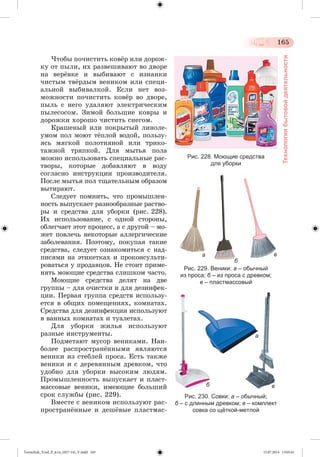 165 
Технология бытовой деятельности 
×òîáû ïî÷èñòèòü êîâæð èëè äîðîæ-êó 
îò ïûëè, èõ ðàçâåøèâàþò âî äâîðå 
íà âåðæâêå è âûáèâàþò ñ èçíàíêè 
÷èñòûì òâæðäûì âåíèêîì èëè ñïåöè-àëüíîé 
âûáèâàëêîé. Åñëè íåò âîç-ìîæíîñòè 
ïî÷èñòèòü êîâæð âî äâîðå, 
ïûëü ñ íåãî óäàëÿþò ýëåêòðè÷åñêèì 
ïûëåñîñîì. Çèìîé áîëüøèå êîâðû è 
äîðîæêè õîðîøî ÷èñòèòü ñíåãîì. 
Êðàøåíûé èëè ïîêðûòûé ëèíîëå-óìîì 
ïîë ìîþò òæïëîé âîäîé, ïîëüçó-ÿñü 
ìÿãêîé ïîëîòíÿíîé èëè òðèêî-òàæíîé 
òðÿïêîé. Äëÿ ìûòüÿ ïîëà 
ìîæíî èñïîëüçîâàòü ñïåöèàëüíûå ðàñ-òâîðû, 
êîòîðûå äîáàâëÿþò â âîäó 
ñîãëàñíî èíñòðóêöèè ïðîèçâîäèòåëÿ. 
Ïîñëå ìûòüÿ ïîë òùàòåëüíûì îáðàçîì 
âûòèðàþò. 
Ñëåäóåò ïîìíèòü, ÷òî ïðîìûøëåí-íîñòü 
âûïóñêàåò ðàçíîîáðàçíûå ðàñòâî-ðû 
è ñðåäñòâà äëÿ óáîðêè (ðèñ. 228). 
Èõ èñïîëüçîâàíèå, ñ îäíîé ñòîðîíû, 
îáëåã÷àåò ýòîò ïðîöåññ, à ñ äðóãîé – ìî-æåò 
ïîâëå÷ü íåêîòîðûå àëëåðãè÷åñêèå 
çàáîëåâàíèÿ. Ïîýòîìó, ïîêóïàÿ òàêèå 
ñðåäñòâà, ñëåäóåò îçíàêîìèòüñÿ ñ íàä-ïèñÿìè 
íà ýòèêåòêàõ è ïðîêîíñóëüòè-ðîâàòüñÿ 
ó ïðîäàâöîâ. Íå ñòîèò ïðèìå-íÿòü 
ìîþùèå ñðåäñòâà ñëèøêîì ÷àñòî. 
Ìîþùèå ñðåäñòâà äåëÿò íà äâå 
ãðóïïû – äëÿ î÷èñòêè è äëÿ äåçèíôåê-öèè. 
Ïåðâàÿ ãðóïïà ñðåäñòâ èñïîëüçó-åòñÿ 
â îáùèõ ïîìåùåíèÿõ, êîìíàòàõ. 
Ñðåäñòâà äëÿ äåçèíôåêöèè èñïîëüçóþò 
â âàííûõ êîìíàòàõ è òóàëåòàõ. 
Äëÿ óáîðêè æèëüÿ èñïîëüçóþò 
ðàçíûå èíñòðóìåíòû. 
Ïîäìåòàþò ìóñîð âåíèêàìè. Íàè-áîëåå 
ðàñïðîñòðàíæííûìè ÿâëÿþòñÿ 
âåíèêè èç ñòåáëåé ïðîñà. Åñòü òàêæå 
âåíèêè è ñ äåðåâÿííûì äðåâêîì, ÷òî 
óäîáíî äëÿ óáîðêè âûñîêèì ëþäÿì. 
Ïðîìûøëåííîñòü âûïóñêàåò è ïëàñò-ìàññîâûå 
âåíèêè, èìåþùèå áîëü øèé 
ñðîê ñëóæáû (ðèñ. 229). 
Âìåñòå ñ âåíèêîì èñïîëüçóþò ðàñ-ïðîñòðàí 
æííûå è äåøæâûå ïëàñòìàñ- 
Рис. 228. Моющие средства 
для уборки 
а 
б 
Рис. 229. Веники: а – обычный 
из проса; б – из проса с древком; 
в – пластмассовый 
в 
а 
б в 
Рис. 230. Совки: а – обычный; 
б – с длинным древком; в – комплект 
совка со щёткой-метлой 
Tereschuk_Trud_P_6.ru_(027-14)_V.indd 165 15.07.2014 13:05:41 
 