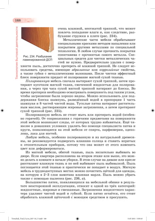 168 
Технология бытовой деятельности 
î÷åíü âëàæíîé, íåîòæàòîé òðÿïêîé, ÷òî ìîæåò 
ïîâëå÷ü ïîïàäàíèå âëàãè è, êàê ñëåäñòâèå, ðàç-áóõàíèå 
ñòðóæêè â ïëèòå (ðèñ. 234). 
Ìåòàëëè÷åñêèå ÷àñòè ìåáåëè îáðàáàòûâàþò 
ñïåöèàëüíûìè êðàñêàìè ìåòîäîì íàïûëåíèÿ èëè 
ïîêðûòèåì äðóãèìè ìåòàëëàìè ïî ñïåöèàëüíîé 
òåõíîëîãèè. Â ëþáîì ñëó÷àå ïðî÷íîñòü ïîêðûòèÿ 
ñîïîñòàâèìà ñ ïðî÷íîñòüþ ñàìîãî ìåòàëëà. Ñïå-öèàëüíûõ 
ñðåäñòâ äëÿ ÷èñòêè ìåòàëëè÷åñêèõ ÷à-ñòåé 
íå íóæíî. Ïðåäâàðèòåëüíî óäàëèâ ñ ïîâåð-õíîñòè 
Рис. 234. Разбухание 
ламинированной ДСП 
ïûëü, äîñòàòî÷íî ïðîòåðåòü åæ âëàæíîé òðÿïêîé. Íå ñëåäóåò èñ-ïîëüçîâàòü 
ñðåäñòâà, èìåþùèå àáðàçèâíûå èëè êîððîçèéíûå ñâîéñòâà, 
à òàêæå ãóáêè ñ ìåòàëëè÷åñêèìè âîëîêíàìè. Ïîñëå ÷èñòêè ýôôåêòíûé 
áëåñê ïîâåðõíîñòè ïðèäàñò åæ ïîëèðîâàíèå ìÿãêîé ñóõîé òêàíüþ. 
Ïîëèðîâàííóþ ìåáåëü ñíà÷àëà âûòèðàþò ñóõîé òðÿïêîé, çàòåì ïðî-òèðàþò 
êóñî÷êîì ìÿãêîé òêàíè, ñìî÷åííîé æèäêîñòüþ äëÿ ïîëèðîâà-íèÿ, 
à ÷åðåç òðè ÷àñà ñóõîé ìÿãêîé òðÿïêîé íàòèðàþò äî áëåñêà. Âî 
âðåìÿ ïðîòèðêè íåîáõîäèìî îñìàòðèâàòü ïîâåðõíîñòü ïîä òàêèì óãëîì, 
÷òîáû çàãðÿçíåíèå áûëè õîðîøî âèäíû. Ìîæíî èñïîëüçîâàòü äëÿ ïîä-äåðæàíèÿ 
áëåñêà øàìïóíü, ðàçâåäæííûé âîäîé â ïðîïîðöèè 1 ÷àñòü 
øàìïóíÿ è 8 ÷àñòåé ÷èñòîé âîäû. Òóñêëûå ïÿòíà íàòèðàþò ðàñòèòåëü-íûì 
ìàñëîì, ðàñòâîðÿþùèì æèðîâûå çàãðÿçíåíèÿ, à çàòåì ïðîòèðàþò 
ñóõîé òðÿïêîé (ðèñ. 235). 
Ïîëèðîâàííóþ ìåáåëü íå ñòîèò ìûòü èëè ïðîòèðàòü âîäîé (îñîáåí-íî 
ãîðÿ÷åé). Îò ñîïðèêàñàíèÿ ñ ãîðÿ÷èìè ïðåäìåòàìè íà ïîâåðõíîñòè 
ýòîé ìåáåëè âîçíèêàþò ñëåäû, îò êîòîðûõ òðóäíî èçáàâèòüñÿ. Åùæ òÿ-æåëåå 
â äîìàøíèõ óñëîâèÿõ óäàëèòü áåç ïîìîùè ñïåöèàëèñòà ïÿòíà è 
êðóãè, ïîÿâëÿþùèåñÿ íà ýòîé ìåáåëè îò ñïèðòà, ïàðôþìåðèè, îäåêî-ëîíà, 
ëàêà äëÿ íîãòåé. 
Ëþáóþ ìåáåëü, îñîáåííî ïîëèðîâàííóþ è èç íàòóðàëüíîé äðåâåñè-íû, 
íå ðåêîìåíäóåòñÿ ïîäâåðãàòü âëèÿíèþ ñîëíöà è ñòàâèòü âïðèòûê 
ê îòîïèòåëüíûì ïðèáîðàì, ïîòîìó ÷òî îíà ìîæåò îò ýòîãî èçìåíèòü 
öâåò èëè äåôîðìèðîâàòüñÿ. 
Èç ìÿãêîé ìåáåëè, îáèòîé òêàíüþ, ïûëü æåëàòåëüíî âûáèâàòü âî 
äâîðå. Åñëè êâàðòèðà ðàñïîëîæåíà íà âòîðîì ýòàæå èëè âûøå, ýòî ìîæ-íî 
äåëàòü â êîìíàòå â íà÷àëå óáîðêè. Â ýòîì ñëó÷àå íà äèâàíå èëè êðåñëå 
ðàññòèëàþò âëàæíóþ òêàíü è ïî íåé âûáèâàþò ïûëü âûáèâàëêîé. Ïûëü 
ïîãëîùàåòñÿ ýòîé òêàíüþ è ïðàêòè÷åñêè íå ïîïàäàåò â âîçäóõ. Ìÿãêóþ 
ìåáåëü â òðóäíîäîñòóïíûõ ìåñòàõ ìîæíî ïî÷èñòèòü ùæòêîé äëÿ îäåæäû, 
íà êîòîðóþ â 2–3 ñëîÿ íàìîòàíà âëàæíàÿ ìàðëÿ. Ïûëü ìîæíî óáðàòü 
òàêæå ñ ïîìîùüþ ïûëåñîñà (ðèñ. 236, à). 
Áîëüøèíñòâî ïÿòåí, ïîÿâëÿþùèõñÿ íà ìåáåëüíîé îáèâêå â ðåçóëü-òàòå 
íåîñòîðîæíîé ýêñïëóàòàöèè, îòíîñÿò ê îäíîé èç òðæõ êàòåãîðèé: 
æèäêîñòíûå, æèðîâûå è ñìåøàííûå. Çàãðÿçíåíèÿ æèäêîñòíîãî õàðàê-òåðà 
óäàëÿþò ÷èñòîé âîäîé è ãóáêîé. Åñëè ïÿòíî îñòàæòñÿ, åãî ñòîèò 
îáðàáîòàòü âëàæíîé ùæòî÷êîé ñ ìîþùèì ñðåäñòâîì è ïðîñóøèòü. 
Tereschuk_Trud_P_6.ru_(027-14)_V.indd 168 15.07.2014 13:05:43 
 