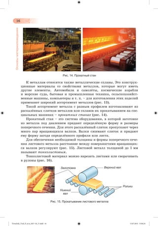 16 
Основы материаловедения 
Рис. 14. Прокатный стан 
Ê ìåòàëëàì îòíîñÿòñÿ òàêæå ìåòàëëè÷åñêèå ñïëàâû. Ýòî êîíñòðóê-öèîííûå 
ìàòåðèàëû ñî ñâîéñòâàìè ìåòàëëîâ, êîòîðûå ìîãóò èìåòü 
äðóãèå ýëåìåíòû. Àâòîìîáèëè è ñàìîëæòû, êîñìè÷åñêèå êîðàáëè 
è ìîðñêèå ñóäà, áûòîâàÿ è ïðîìûøëåííàÿ òåõíèêà, ñåëüñêîõîçÿéñò-âåííûå 
ìàøèíû, êîìïüþòåðû è ò. ï. – äëÿ èçãîòîâëåíèÿ ýòèõ èçäåëèé 
ïðèìåíÿþò øèðîêèé àññîðòèìåíò ìåòàëëîâ (ðèñ. 13). 
Òàêîé àññîðòèìåíò ìåòàëëà ñ ðàçíûì ïðîôèëåì èçãîòàâëèâàþò èç 
ðàñêàëæííûõ ñëèòêîâ ìåòàëëîâ èëè ñïëàâîâ èõ ïðîêàòûâàíèåì íà ñïå-öèàëüíûõ 
ìàøèíàõ – ïðîêàòíûõ ñòàíàõ (ðèñ. 14). 
Ïðîêàòíûé ñòàí – ýòî ñèñòåìà îáîðóäîâàíèÿ, â êîòîðîé çàãîòîâêå 
èç ìåòàëëà ïîä äàâëåíèåì ïðèäàþò îïðåäåëæííóþ ôîðìó è ðàçìåðû 
ïîïåðå÷íîãî ñå÷åíèÿ. Äëÿ ýòîãî ðàñêàëæííûé ñëèòîê ïðîïóñêàþò ÷åðåç 
ìíîãî ïàð âðàùàþùèõñÿ âàëêîâ. Âàëêè ñæèìàþò ñëèòîê è ïðèäàþò 
åìó ôîðìó çàãîäÿ îïðåäåëæííîãî ïðîôèëÿ èëè ëèñòà. 
Äëÿ îáåñïå÷åíèÿ íåîáõîäèìîé òîëùèíû è ôîðìû ïîïåðå÷íîãî ñå÷å-íèÿ 
ëèñòîâîãî ìåòàëëà ðàññòîÿíèå ìåæäó ïîâåðõíîñòÿìè âðàùàþùèõ-ñÿ 
âàëêîâ ðåãóëèðóþò (ðèñ. 15). Ëèñòîâîé ìåòàëë òîëùèíîé äî 1 ìì 
íàçûâàþò òîíêîëèñòîâûì. 
Òîíêîëèñòîâîé ìàòåðèàë ìîæíî íàðåçàòü ëèñòàìè èëè ñâîðà÷èâàòü 
â ðóëîíû (ðèñ. 16). 
Заготовка 
Ролики 
Нижний 
вал 
Верхний вал 
Рис. 15. Прокатывание листового металла 
Tereschuk_Trud_P_6.ru_(027-14)_V.indd 16 15.07.2014 13:04:24 
 