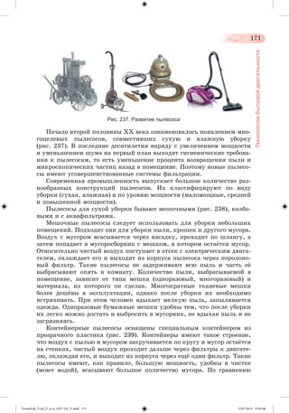 171 
Технология бытовой деятельности 
Рис. 237. Развитие пылесоса 
Íà÷àëî âòîðîé ïîëîâèíû ÕÕ âåêà îçíàìåíîâàëîñü ïîÿâëåíèåì ìíî-ãîöåëåâûõ 
ïûëåñîñîâ, ñîâìåñòèâøèõ ñóõóþ è âëàæíóþ óáîðêó 
(ðèñ. 237). Â ïîñëåäíèå äåñÿòèëåòèÿ íàðÿäó ñ óâåëè÷åíèåì ìîùíîñòè 
è óìåíüøåíèåì øóìà íà ïåðâûé ïëàí âûõîäÿò ãèãèåíè÷åñêèå òðåáîâà-íèÿ 
ê ïûëåñîñàì, òî åñòü óìåíüøåíèå ïðîöåíòà âîçâðàùåíèÿ ïûëè è 
ìèêðîñêîïè÷åñêèõ ÷àñòèö íàçàä â ïîìåùåíèå. Ïîýòîìó íîâûå ïûëåñî-ñû 
èìåþò óñîâåðøåíñòâîâàííûå ñèñòåìû ôèëüòðàöèè. 
Ñîâðåìåííàÿ ïðîìûøëåííîñòü âûïóñêàåò áîëüøîå êîëè÷åñòâî ðàç-íîîáðàçíûõ 
êîíñòðóêöèé ïûëåñîñîâ. Èõ êëàññèôèöèðóþò ïî âèäó 
óáîðêè (ñóõàÿ, âëàæíàÿ) è ïî óðîâíþ ìîùíîñòè (ìàëîìîùíûå, ñðåäíåé 
è ïîâûøåííîé ìîùíîñòè). 
Ïûëåñîñû äëÿ ñóõîé óáîðêè áûâàþò ìåøî÷íûìè (ðèñ. 238), êîëáî-âûìè 
è ñ àêâàôèëüòðàìè. 
Ìåøî÷íûå ïûëåñîñû ñëåäóåò èñïîëüçîâàòü äëÿ óáîðêè íåáîëüøèõ 
ïîìåùåíèé. Ïîäõîäÿò îíè äëÿ óáîðêè ïûëè, êðîøåê è äðóãîãî ìóñîðà. 
Âîçäóõ ñ ìóñîðîì âñàñûâàåòñÿ ÷åðåç íàñàäêó, ïðîõîäèò ïî øëàíãó, à 
çàòåì ïîïàäàåò â ìóñîðîñáîðíèê ñ ìåøêîì, â êîòîðîì îñòàæòñÿ ìóñîð. 
Îòíîñèòåëüíî ÷èñòûé âîçäóõ ïîñòóïàåò â îòñåê ñ ýëåêòðè÷åñêèì äâèãà-òåëåì, 
îõëàæäàåò åãî è âûõîäèò èç êîðïóñà ïûëåñîñà ÷åðåç ïîðîëîíî-âûé 
ôèëüòð. Òàêèå ïûëåñîñû íå çàäåðæèâàþò âñþ ïûëü è ÷àñòü åæ 
âûáðàñûâàþò îïÿòü â êîìíàòó. Êîëè÷åñòâî ïûëè, âûáðàñûâàåìîé â 
ïîìåùåíèå, çàâèñèò îò òèïà ìåøêà (îäíîðàçîâûé, ìíîãîðàçîâûé) è 
ìàòåðèàëà, èç êîòîðîãî îí ñäåëàí. Ìíîãîêðàòíûå òêàíåâûå ìåøêè 
áîëåå äåøæâû â ýêñïëóàòàöèè, îäíàêî ïîñëå óáîðêè èõ íåîáõîäèìî 
âñòðÿõèâàòü. Ïðè ýòîì ÷åëîâåê âäûõàåò ìåëêóþ ïûëü, çàïûëèâàåòñÿ 
îäåæäà. Îäíîðàçîâûå áóìàæíûå ìåøêè óäîáíû òåì, ÷òî ïîñëå óáîðêè 
èõ ëåãêî ìîæíî äîñòàòü è âûáðîñèòü â ìóñîðíèê, íå âäûõàÿ ïûëü è íå 
çàãðÿçíÿÿñü. 
Êîíòåéíåðíûå ïûëåñîñû îñíàùåíû ñïåöèàëüíûì êîíòåéíåðîì èç 
ïðîçðà÷íîãî ïëàñòèêà (ðèñ. 239). Êîíòåéíåðû èìåþò òàêîå ñòðîåíèå, 
÷òî âîçäóõ ñ ïûëüþ è ìóñîðîì çàêðó÷èâàåòñÿ ïî êðóãó è ìóñîð îñòàæòñÿ 
íà ñòåíêàõ, ÷èñòûé âîçäóõ ïðîõîäèò äàëüøå ÷åðåç ôèëüòðû ê äâèãàòå-ëþ, 
îõëàæäàÿ åãî, è âûõîäèò èç êîðïóñà ÷åðåç åùæ îäèí ôèëüòð. Òàêèå 
ïûëåñîñû èìåþò, êàê ïðàâèëî, áîëüøóþ ìîùíîñòü, óäîáíû â ÷èñòêå 
(ìîþò âîäîé), âñàñûâàþò áîëüøîå êîëè÷åñòâî ìóñîðà. Ïî ñðàâíåíèþ 
Tereschuk_Trud_P_6.ru_(027-14)_V.indd 171 15.07.2014 13:05:46 
 