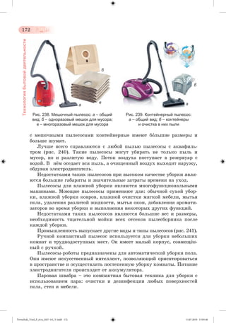 172 
Технология бытовой деятельности 
Рис. 238. Мешочный пылесос: а – общий 
вид; б – одноразовый мешок для мусора; 
в – многоразовый мешок для мусора 
Рис. 239. Контейнерный пылесос: 
а – общий вид; б – контейнеры 
и очистка в них пыли 
а в 
б 
а 
б 
ñ ìåøî÷íûìè ïûëåñîñàìè êîíòåéíåðíûå èìåþò áîëüøèå ðàçìåðû è 
áîëüøå øóìÿò. 
Ëó÷øå âñåãî ñïðàâëÿþòñÿ ñ ëþáîé ïûëüþ ïûëåñîñû ñ àêâàôèëü-òðîì 
(ðèñ. 240). Òàêèå ïûëåñîñû ìîãóò óáèðàòü íå òîëüêî ïûëü è 
ìóñîð, íî è ðàçëèòóþ âîäó. Ïîòîê âîçäóõà ïîñòóïàåò â ðåçåðâóàð ñ 
âîäîé. Â íæì îñåäàåò âñÿ ïûëü, à î÷èùåííûé âîçäóõ âûõîäèò íàðóæó, 
îáäóâàÿ ýëåêòðîäâèãàòåëü. 
Íåäîñòàòêàìè òàêèõ ïûëåñîñîâ ïðè âûñîêîì êà÷åñòâå óáîðêè ÿâëÿ-þòñÿ 
áîëüøèå ãàáàðèòû è çíà÷èòåëüíûå çàòðàòû âðåìåíè íà óõîä. 
Ïûëåñîñû äëÿ âëàæíîé óáîðêè ÿâëÿþòñÿ ìíîãîôóíêöèîíàëüíûìè 
ìàøèíàìè. Ìîþùèå ïûëåñîñû ïðèìåíÿþò äëÿ: îáû÷íîé ñóõîé óáîð-êè, 
âëàæíîé óáîðêè êîâðîâ, âëàæíîé î÷èñòêè ìÿãêîé ìåáåëè, ìûòüÿ 
ïîëà, óäàëåíèÿ ðàçëèòîé æèäêîñòè, ìûòüÿ îêîí, äîáàâëåíèÿ àðîìàòè-çàòîðîâ 
âî âðåìÿ óáîðêè è âûïîëíåíèÿ íåêîòîðûõ äðóãèõ ôóíêöèé. 
Íåäîñòàòêàìè òàêèõ ïûëåñîñîâ ÿâëÿþòñÿ áîëüøèå âåñ è ðàçìåðû, 
íåîáõîäèìîñòü òùàòåëüíîé ìîéêè âñåõ îòñåêîâ ïûëåñáîðíèêà ïîñëå 
êàæäîé óáîðêè. 
Ïðîìûøëåííîñòü âûïóñêàåò äðóãèå âèäû è òèïû ïûëåñîñîâ (ðèñ. 241). 
Ðó÷íîé êîìïàêòíûé ïûëåñîñ èñïîëüçóåòñÿ äëÿ óáîðêè íåáîëüøèõ 
êîìíàò è òðóäíîäîñòóïíûõ ìåñò. Îí èìååò ìàëûé êîðïóñ, ñîâìåùæí-íûé 
ñ ðó÷êîé. 
Ïûëåñîñû-ðîáîòû ïðåäíàçíà÷åíû äëÿ àâòîìàòè÷åñêîé óáîðêè ïîëà. 
Îíè èìåþò èñêóññòâåííûé èíòåëëåêò, ïîçâîëÿþùèé îðèåíòèðîâàòüñÿ 
â ïðîñòðàíñòâå è îñóùåñòâëÿòü ïîñòåïåííóþ óáîðêó êîìíàòû. Ïèòàíèå 
ýëåêòðîäâèãàòåëÿ ïðîèñõîäèò îò àêêóìóëÿòîðà. 
Ïàðîâàÿ øâàáðà – ýòî êîìïàêòíàÿ áûòîâàÿ òåõíèêà äëÿ óáîðêè ñ 
èñïîëüçîâàíèåì ïàðà: î÷èñòêè è äåçèíôåêöèè ëþáûõ ïîâåðõíîñòåé 
ïîëà, ñòåí è ìåáåëè. 
Tereschuk_Trud_P_6.ru_(027-14)_V.indd 172 15.07.2014 13:05:46 
 