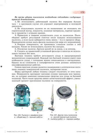 173 
Технология бытовой деятельности 
Âî âðåìÿ óáîðêè ïûëåñîñîì íåîáõîäèìî ñîáëþäàòü ñëåäóþùèå 
ïðàâèëà áåçîïàñíîñòè: 
1. Íå èñïîëüçîâàòü ðàáîòàþùèé ïûëåñîñ áåç ïåðåðûâà áîëüøå 
÷àñà – â ïðîòèâíîì ñëó÷àå ýòî óãðîæàåò ïåðåãðåâàíèåì è ïîëîìêîé 
äâèãàòåëÿ. 
2. Íå èñïîëüçîâàòü ïûëåñîñ íå ïî íàçíà÷åíèþ: íå âñàñûâàòü èì 
ñòðîèòåëüíûé ìóñîð, æèäêîñòè, âëàæíûå ìàòåðèàëû, ãîðÿ÷èå ïðåäìå-òû 
è ïðåäìåòû ñ îñòðûìè êðàÿìè. 
3. Ïðàâèëüíî è âîâðåìÿ îñóùåñòâëÿòü óõîä çà ïûëåñîñîì. Ïûëå-ñáîð 
íèê òðåáóåò ðåãóëÿðíîé î÷èñòêè ïîñëå êàæäîãî èñïîëüçîâàíèÿ 
ïûëåñîñà, à åñëè ïûëè íàáèðàåòñÿ î÷åíü ìíîãî – òî è â ïðîöåññå ñáîðà. 
Ïåðèîäè÷åñêè íóæíî ìûòü ôèëüòð ïûëåñîñà (ïî ìåðå åãî çàãðÿçíåíèÿ). 
4. Î÷èùàÿ ïîâåðõíîñòü, íå ïðèæèìàòü ñëèøêîì ïëîòíî ê íåé 
íàñàäêè. Òàêæå íå èñïîëüçîâàòü ïûëåñîñ áåç íàñàäîê. 
5. Îòêëþ÷àÿ ïûëåñîñ, áðàòüñÿ ðóêîé íå çà øíóð, à çà øòåêåð. 
6. Ñëåäèòü çà ïðàâèëüíîé óñòàíîâêîé ôèëüòðà è íèêîãäà íå èñïîëü-çîâàòü 
ïûëåñîñ áåç íåãî. 
Áûòîâàÿ òåõíèêà òðåáóåò ðåãóëÿðíîãî óõîäà è ïðåäóïðåæäåíèÿ 
ìåõàíè÷åñêèõ ïîâðåæäåíèé. Êàæäûé òèï áûòîâîé òåõíèêè èìååò ñâîè 
îñîáåííîñòè óõîäà, ñ êîòîðûìè ìîæíî îçíàêîìèòüñÿ â èíñòðóêöèÿõ. 
Îäíàêî èç-çà ñëîæíîñòè è ñïåöèôè÷íîñòè ýòèì äîëæíû çàíèìàòüñÿ 
êâàëèôèöèðîâàííûå ðàáî÷èå. 
Ñàìûì ïðîñòûì óõîäîì ÿâëÿåòñÿ ïîääåðæàíèå â ýñòåòè÷åñêîì ñîñòî-ÿíèè 
ëèöåâûõ ïîâåðõíîñòåé ïûëåñîñà, âûòèðàíèå ïûëè. 
Ïåðåä ïðîòèðêîé ëþáóþ òåõíèêó ñëåäóåò îòêëþ÷èòü îò ñåòè ïèòà-íèÿ. 
Ïîâåðõíîñòè ïðîòèðàþò ìÿãêèìè ñóõèìè òðÿïêàìè èëè òðÿïêà-ìè, 
íà êîòîðûå íàíåñåíû ñïåöèàëüíûå ñðåäñòâà äëÿ óõîäà çà áûòîâîé 
òåõíèêîé. ×àñòî òàêèå ñðåäñòâà èìåþò àíòèñòàòè÷åñêèé ýôôåêò, óìåíü-øàþùèé 
ïðîöåíò ïðèëèïàíèÿ ïûëèíîê íà ïîâåðõíîñòè. 
б в 
Рис. 240. Пылесос с аквафильтром: 
а – общий вид; б – принцип работы 
а 
б 
Рис. 241. Другие типы пылесосов: 
а – ручной компактный пылесос; 
б – пылесос-робот; в – паровая швабра 
а 
Tereschuk_Trud_P_6.ru_(027-14)_V.indd 173 15.07.2014 13:05:47 
 
