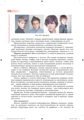 176 
Технология бытовой деятельности 
Рис. 242. Причёски 
ñîñòîÿíèå âîëîñ. Ïîýòîìó, îòäàâàÿ ïðåäïî÷òåíèå îïðåäåëæííûì ïðîäóê-òàì, 
ìîæíî óëó÷øèòü âèä è ñîñòîÿíèå âîëîñ, ñòèìóëèðîâàòü èõ ðîñò. 
Ïðåäñòàâëÿåì ïåðå÷åíü ïðîäóêòîâ, ñîäåðæàùèõ íàèáîëüøåå êîëè-÷åñòâî 
âèòàìèíîâ è ìèêðîýëåìåíòîâ, ïîëåçíûõ äëÿ âîëîñ. 
Öèòðóñîâûå â áîëüøîì êîëè÷åñòâå ñîäåðæàò âèòàìèí Ñ, ïîìîãàþ-ùèé 
îðãàíèçìó áûñòðåå ïîãëîùàòü æåëåçî. Ïîýòîìó âàæíî åñòü êàê 
ìîæíî áîëüøå àïåëüñèíîâ, ãðåéïôðóòîâ, ìàíäàðèíîâ, ëèìîíîâ è ò. ï. 
Îáðàòè âíèìàíèå! Ìíîãî âèòàìèíà Ñ â êàïóñòå áðîêêîëè, çåëæíîì 
ïåðöå è êëóáíèêå. 
Êèñëîìîëî÷íûå ïðîäóêòû è ìîëîêî. Ïî ñëîâàì ýêñïåðòîâ, íåæèð-íûé 
òâîðîã, éîãóðò, êåôèð, ñûð è ìîëîêî ñîäåðæàò ïðîòåèíû, îòâå÷à-þùèå 
çà ñòðóêòóðó è íàñûùåííîñòü öâåòà âîëîñ. Õî÷åøü, ÷òîáû òâîè 
âîëîñû áûëè ãóñòûìè, âíåñè â ñâîé åæåäíåâíûé ðàöèîí ìîëî÷íûå è 
êèñëîìîëî÷íûå ïðîäóêòû (æåëàòåëüíî íåæèðíûå). 
Îðåõè è áîáîâûå. Ìèíäàëü, êåøüþ, ãðåöêèå îðåõè, à òàêæå ôàñîëü, 
ãîðîõ è ñîÿ ñîäåðæàò áîëüøîå êîëè÷åñòâî öèíêà, ïîâûøàþùåãî óðî-âåíü 
àíäðîãåíîâ – ãîðìîíîâ, îòâåòñòâåííûõ çà ãóñòîòó âîëîñÿíîãî 
ïîêðîâà òåëà ÷åëîâåêà. Õî÷åøü ãîðäèòüñÿ ãóñòîé øåâåëþðîé? Ñëåäîâà-òåëüíî, 
áåç ýòèõ ïðîäóêòîâ òåáå íå îáîéòèñü. 
Ëîñîñü, ñàðäèíû è ñåìåíà ïîäñîëíóõà. Ýòè ïðîäóêòû ñîäåðæàò ïîëåç-íóþ 
æèðíóþ àìèíîêèñëîòó îìåãà-3, îòâå÷àþùóþ çà ýëàñòè÷íîñòü âîëîñ. 
Åñëè òû çàìåòèë, ÷òî òâîè âîëîñû ñòàíîâÿòñÿ ñóõèìè, ëîìêèìè è òóñêëû-ìè, 
– âðåìÿ äîáàâèòü â ñâîé ðàöèîí ìîðåïðîäóêòû èëè ñåìå÷êè. 
Íåæèðíîå êðàñíîå ìÿñî è ÿè÷íûå æåëòêè. Ýòè ïðîäóêòû ïîëåçíû 
äëÿ âîëîñ, ïîòîìó ÷òî ñîäåðæàò ìíîãî æåëåçà – îíî ñòèìóëèðóåò ðîñò 
âîëîñ, äåëàÿ èõ ãóñòûìè, ãëàäêèìè è øåëêîâèñòûìè. 
Áóðûé ðèñ. Â íæì ñîäåðæèòñÿ áèîòèí – âèòàìèí ãðóïïû Â, ïðåïÿò-ñòâóþùèé 
ëîìêîñòè âîëîñ. Ðåãóëÿðíî óïîòðåáëÿé áóðûé ðèñ è, êðîìå 
êðåïêèõ è ãóñòûõ âîëîñ, ïîëó÷èøü â «ïîäàðîê» åùæ è êðåïêèå, çäîðî-âûå 
íîãòè. 
Ýòî èíòåðåñíî! 
Âîëîñû êàæäîãî ÷åëîâåêà èíäèâèäóàëüíû. Îáðàòè âíèìàíèå, íàïðè-ìåð, 
íà öâåòîâûå îòòåíêè: îò áåëîñíåæíî-áåëîãî äî ãóñòîãî ÷ёðíîãî, 
ðàçíóþ ñòðóêòóðó âîëîñ: îò ãëàäêèõ äî êóäðÿâûõ è îò òîíêèõ äî 
Tereschuk_Trud_P_6.ru_(027-14)_V.indd 176 15.07.2014 13:05:48 
 