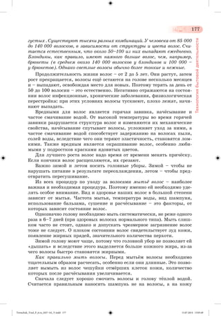 177 
Технология бытовой деятельности 
ãóñòûõ . Ñóùåñòâóþò òûñÿ÷è ðàçíûõ êîìáèíàöèé. Ó ÷åëîâåêà îò 85 000 
äî 140 000 âîëîñêîâ, â çàâèñèìîñòè îò ñòðóêòóðû è öâåòà âîëîñ. Ñ÷è-òàåòñÿ 
åñòåñòâåííûì, ÷òî îêîëî 50–100 èç íèõ âûïàäàþò åæåäíåâíî. 
Áëîíäèíû, êàê ïðàâèëî, èìåþò íàìíîãî áîëüøå âîëîñ, ÷åì, íàïðèìåð, 
áðþíåòû (â ñðåäíåì îêîëî 140 000 âîëîñêîâ ó áëîíäèíîâ è 100 000 – 
ó áðþíåòîâ). Îäíàêî ñâåòëûå âîëîñû îáû÷íî áîëåå òîíêèå è íåæíûå. 
Ïðîäîëæèòåëüíîñòü æèçíè âîëîñ – îò 2 äî 5 ëåò. Îíè ðàñòóò, çàòåì 
ðîñò ïðåêðàùàåòñÿ, âîëîñû åùæ îñòàþòñÿ íà ãîëîâå íåñêîëüêî ìåñÿöåâ 
è – âûïàäàþò, îñâîáîæäàÿ ìåñòî äëÿ íîâûõ. Ïîýòîìó òåðÿòü çà äåíü îò 
50 äî 100 âîëîñèí – ýòî åñòåñòâåííî. Íåãàòèâíî îòðàæàþòñÿ íà ñîñòîÿ-íèè 
âîëîñ èíôåêöèîííûå, õðîíè÷åñêèå çàáîëåâàíèÿ, ôèçèîëîãè÷åñêàÿ 
ïåðåñòðîéêà: ïðè ýòèõ óñëîâèÿõ âîëîñû òóñêíåþò, ïëîõî ëåæàò, íà÷è-íàþò 
âûïàäàòü. 
Âðåäíûìè äëÿ âîëîñ ÿâëÿåòñÿ ãîðÿ÷àÿ çàâèâêà, íà÷æñûâàíèå è 
÷àñòîå ñìà÷èâàíèå âîäîé. Îò âûñîêîé òåìïåðàòóðû âî âðåìÿ ãîðÿ÷åé 
çàâèâêè ðàçðóøàåòñÿ ñòðóêòóðà âîëîñ è èçìåíÿþòñÿ èõ ìåõàíè÷åñêèå 
ñâîéñòâà, íà÷æñûâàíèå ñïóòûâàåò âîëîñû, óñëîæíÿåò óõîä çà íèìè, à 
÷àñòîå ñìà÷èâàíèå âîäîé ñïîñîáñòâóåò çàäåðæàíèþ íà âîëîñàõ ïûëè, 
ñîëåé âîäû, âñëåäñòâèå ÷åãî îíè òåðÿþò ýëàñòè÷íîñòü, ñòàíîâÿòñÿ ëîì-êèìè. 
Òàêæå âðåäíûì ÿâëÿåòñÿ îêðàøèâàíèå âîëîñ, îñîáåííî ëþáè-ìûìè 
ó ïîäðîñòêîâ êðàñêàìè ÿäîâèòûõ öâåòîâ. 
Äëÿ ëó÷øåãî ðîñòà âîëîñ íàäî âðåìÿ îò âðåìåíè ìåíÿòü ïðè÷æñêó. 
Åñëè êîí÷èêè âîëîñ ðàñùåïëÿþòñÿ, èõ ñðåçàþò. 
Âàæíî çèìîé è ëåòîì íîñèòü ãîëîâíûå óáîðû. Çèìîé – ÷òîáû íå 
íàðóøàòü ïèòàíèå â ðåçóëüòàòå ïåðåîõëàæäåíèÿ, ëåòîì – ÷òîáû ïðåä-îòâðàòèòü 
ïåðåñóøèâàíèå. 
Èç âñåõ ïðîöåäóð ïî óõîäó çà âîëîñàìè ìûòüё âîëîñ – íàèáîëåå 
âàæíàÿ è íåîáõîäèìàÿ ïðîöåäóðà. Ïîýòîìó èìåííî åé íåîáõîäèìî óäå-ëÿòü 
îñîáîå âíèìàíèå. Âèä è çäîðîâüå íàøèõ âîëîñ â áîëüøîé ñòåïåíè 
çàâèñèò îò ìûòüÿ. ×àñòîòà ìûòüÿ, òåìïåðàòóðà âîäû, âèä øàìïóíÿ, 
èñïîëüçîâàíèå áàëüçàìà, ñóøåíèå è ðàñ÷æñûâàíèå – ýòî ôàêòîðû, îò 
êîòîðûõ çàâèñèò ñîñòîÿíèå âîëîñ. 
Îäíîçíà÷íî ãîëîâó íåîáõîäèìî ìûòü ñèñòåìàòè÷åñêè, íå ðåæå îäíîãî 
ðàçà â 6–7 äíåé (ïðè çäîðîâûõ âîëîñàõ íîðìàëüíîãî òèïà). Ìûòü ñëèø-êîì 
÷àñòî íå ñòîèò, îäíàêî è äîïóñêàòü ÷ðåçìåðíîå çàãðÿçíåíèå âîëîñ 
òîæå íå ñëåäóåò. Î ïëîõîì ñîñòîÿíèè âîëîñ ñâèäåòåëüñòâóåò çóä êîæè, 
ïîÿâëåíèå æèðíûõ ïðÿäåé, çíà÷èòåëüíîãî êîëè÷åñòâà ïåðõîòè. 
Çèìîé ãîëîâó ìîþò ÷àùå, ïîòîìó ÷òî ãîëîâíîé óáîð íå ïîçâîëÿåò åé 
«äûøàòü» è âñëåäñòâèå ýòîãî âûäåëÿåòñÿ áîëüøå êîæíîãî æèðà, èç-çà 
÷åãî âîëîñû áûñòðî ñòàíîâÿòñÿ æèðíûìè. 
Êàê ïðàâèëüíî ìûòü âîëîñû. Ïåðåä ìûòüæì âîëîñû íåîáõîäèìî 
òùàòåëüíûì îáðàçîì ðàñ÷åñàòü, îñîáåííî åñëè îíè äëèííûå. Ýòî ïîçâî-ëÿåò 
âûìûòü èç âîëîñ ÷åøóéêè îòìæðøèõ êëåòîê êîæè, êîëè÷åñòâî 
êîòîðûõ ïîñëå ðàñ÷æñûâàíèÿ óâåëè÷èâàåòñÿ. 
Ñíà÷àëà ñëåäóåò õîðîøî ñìî÷èòü âîëîñû è ãîëîâó òæïëîé âîäîé. 
Ñ÷èòàåòñÿ ïðàâèëüíûì íàíîñèòü øàìïóíü íå íà âîëîñû, à íà êîæó 
Tereschuk_Trud_P_6.ru_(027-14)_V.indd 177 15.07.2014 13:05:49 
 