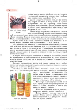 178 
Технология бытовой деятельности 
ãîëîâû èëè íà ëàäîíü (îñîáåííî åñëè ýòî êîíöåí-òðèðîâàííûé 
øàìïóíü), ðàñòåðåâ åãî ñ íåáîëü-øèì 
êîëè÷åñòâîì âîäû (ðèñ. 243). 
Äàëåå ñëåäóåò êîí÷èêàìè ïàëüöåâ (íå íîãòÿ-ìè!) 
âòåðåòü øàìïóíü â êîæó ãîëîâû è ëàäîíüþ 
ðàñïðåäåëèòü åãî ïî âåðõíåìó ñëîþ âîëîñ. 
Âî âðåìÿ íàìûëèâàíèÿ è ðàñïðåäåëåíèÿ îáðàçî-âàâøåéñÿ 
ïåíû âñåãäà ñëåäóåò äâèãàòüñÿ îò êîð-íåé 
âîëîñ ê êîí÷èêàì. 
Ìûòüæ âîëîñ ðåêîìåíäóåòñÿ ñî÷åòàòü ñ ìàññà-æåì 
ãîëîâû. Ëæãêèé ìàññàæ ïðè âòèðàíèè ìûëü-íîé 
ïåíû ñïîñîáñòâóåò óñèëåíèþ êðîâîîáðàùåíèÿ, óëó÷øàåò ìåñòíûé 
îáìåí â òêàíÿõ. Ñîâñåì íåïðèãîäíà äëÿ ìûòüÿ âîëîñ ææñòêàÿ âîäà. 
Ìûòüæ ææñòêîé âîäîé íå òîëüêî íå î÷èùàåò, íî è ïîðòèò âîëîñû. 
Ëó÷øå âñåãî ìûòü âîëîñû êèïÿ÷æíîé âîäîé. Äëÿ ñìÿã÷åíèÿ â íåæ 
òàêæå ìîæíî äîáàâëÿòü ïèòüåâóþ ñîäó (1 ÷. ë. íà 1 ë âîäû). 
Ðàñïðîñòðàíæííîé îøèáêîé ÿâëÿåòñÿ èñïîëüçîâàíèå ñëèøêîì ãîðÿ-÷åé 
âîäû ïðè ìûòüå ãîëîâû. Ãîðÿ÷àÿ âîäà àêòèâèçèðóåò ðàáîòó ñàëü-íûõ 
æåëåç, â ñâÿçè ñ ÷åì âîëîñû ìîãóò ïðèîáðåñòè èçëèøíþþ æèð-íîñòü, 
ïîä âîçäåéñòâèåì ãîðÿ÷åé âîäû ìûëî, âõîäÿùåå â ñîñòàâ øàì-ïóíåé, 
«çàâàðèâàåòñÿ» è îñåäàåò íà âîëîñàõ ñåðûì íàëæòîì, êîòîðûé 
ïëîõî ñìûâàåòñÿ. 
Âûòèðàòü âîëîñû ëó÷øå âñåãî ÷èñòûì è òæïëûì ïîëîòåíöåì, ëæãêè-ìè 
äâèæåíèÿìè îò êîðåøêîâ âîëîñ ê èõ êîí÷èêàì. Íå ñòîèò âûòèðàòü 
âîëîñû äîñóõà, ïîñêîëüêó ïîñëå ìûòüÿ îíè îñîáåííî ÷óâñòâèòåëüíû ê 
ïîâðåæäåíèÿì. 
Áûñòðîå âûñóøèâàíèå ôåíîì èëè ñóõèì æàðîì î÷åíü âðåäíî, 
ïîñêîëüêó ìîæíî ëåãêî ïåðåñóøèòü âîëîñû, ïðè ýòîì îíè ñòàíîâÿòñÿ 
õðóïêèìè è ëîìêèìè (ñåêóòñÿ). 
Ñðåäñòâàìè äëÿ ìûòüÿ âîëîñ ÿâëÿþòñÿ ìûëî èëè øàìïóíü 
(ðèñ. 244). Ëó÷øå âûáèðàòü ìÿãêèå øàìïóíè, èìåþùèå ñëàáîêèñëóþ 
ñðåäó, ÿâëÿþùóþñÿ åñòåñòâåííîé äëÿ 
íàøåé êîæè è âîëîñ. Ïðèìåíåíèå ñëèø-êîì 
ùåëî÷íûõ øàìïóíåé ìîæåò âûçûâàòü 
ðàçäðàæåíèå êîæè, çóä è øåëóøåíèå íà 
ó÷àñòêå çàòûëêà, íà ëáó è âèñêàõ. 
Èñïîëüçóÿ êîíöåíòðèðîâàííûé øàì-ïóíü, 
ïðåäâàðèòåëüíî íóæíî ðàçâåñòè åãî 
âîäîé â ëàäîíè, ðàñòåðåòü è ïîòîì óæå 
íàíîñèòü íà êîæó ãîëîâû. 
Øàìïóíü äëÿ ñóõèõ âîëîñ íå ïîäõîäèò 
âëàäåëüöó æèðíûõ âîëîñ, è íàîáîðîò. 
×òîáû ïðèäàòü âîëîñàì ìÿãêîñòü è 
óñèëèòü áëåñê, ïîëåçíî äîáàâëÿòü â âîäó 
äëÿ ïîëîñêàíèÿ 1 ñò. ë. óêñóñà íà 1 ë âîäû 
èëè ñîê îäíîãî ëèìîíà. 
Рис. 243. Приём мытья 
головы 
Рис. 244. Шампуни 
Tereschuk_Trud_P_6.ru_(027-14)_V.indd 178 15.07.2014 13:05:49 
 