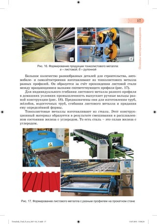 17 
Основы материаловедения 
а б 
Рис. 16. Формирование продукции тонколистового металла: 
а – листовой; б – рулонной 
Áîëüøîå êîëè÷åñòâî ðàçíîîáðàçíûõ äåòàëåé äëÿ ñòðîèòåëüñòâà, àâòî-ìîáèëå- 
è ñàìîëæòîñòðîåíèÿ èçãîòàâëèâàþò èç òîíêîëèñòîâîãî ìåòàëëà 
ðàçíûõ ïðîôèëåé. Îí îáðàçóåòñÿ çà ñ÷æò ïðîõîæäåíèÿ ëèñòîâîé ñòàëè 
ìåæäó âðàùàþùèìèñÿ âàëêàìè ñîîòâåòñòâóþùåãî ïðîôèëÿ (ðèñ. 17). 
Äëÿ èíäèâèäóàëüíîãî ñãèáàíèÿ ëèñòîâîãî ìåòàëëà ðàçíîãî ïðîôèëÿ 
â äîìàøíèõ óñëîâèÿõ ïðîìûøëåííîñòü âûïóñêàåò ðó÷íûå âàëüöû ðàç-íîé 
êîíñòðóêöèè (ðèñ. 18). Ïðåäíàçíà÷åíû îíè äëÿ èçãîòîâëåíèÿ òðóá, 
ææëîáîâ, âîäîñòî÷íûõ òðóá, ñãèáàíèÿ ëèñòîâîãî ìåòàëëà è ïðèäàíèÿ 
åìó îïðåäåëæííîé ôîðìû. 
Òîíêîëèñòîâûå ìåòàëëû èçãîòàâëèâàþò èç ñòàëè. Ýòîò êîíñòðóê-öèîííûé 
ìàòåðèàë îáðàçóåòñÿ â ðåçóëüòàòå ñìåøèâàíèÿ â ðàñïëàâëåí-íîì 
ñîñòîÿíèè æåëåçà ñ óãëåðîäîì. Òî åñòü ñòàëü – ýòî ñïëàâ æåëåçà ñ 
óãëåðîäîì. 
Рис. 17. Формирование листового металла с разным профилем на прокатном стане 
Tereschuk_Trud_P_6.ru_(027-14)_V.indd 17 15.07.2014 13:04:24 
 