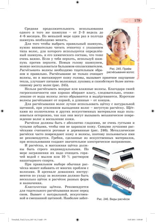 179 
Технология бытовой деятельности 
Ñðåäíÿÿ ïðîäîëæèòåëüíîñòü èñïîëüçîâàíèÿ 
îäíîãî è òîãî æå øàìïóíÿ – îò 2–3 íåäåëü äî 
4–6 ìåñÿöåâ. Ïî ìåíüøåé ìåðå îäèí ðàç â ïîëãîäà 
øàìïóíü íåîáõîäèìî ìåíÿòü. 
Äëÿ òîãî ÷òîáû âûáðàòü ïðàâèëüíûé øàìïóíü, 
íóæíî âíèìàòåëüíî ÷èòàòü ýòèêåòêó ñ óêàçàíèåì 
òèïà âîëîñ, äëÿ êîòîðîãî èñïîëüçóåòñÿ îïðåäåëæí-íûé 
øàìïóíü, è åãî õèìè÷åñêîãî ñîñòàâà, ÷òî òîæå 
î÷åíü âàæíî. Åñëè ó òåáÿ ïåðõîòü, èñïîëüçóé øàì-ïóíü 
ïðîòèâ ïåðõîòè. Ïîìûâ ãîëîâó øàìïóíåì, 
ìîæíî âîñïîëüçîâàòüñÿ áàëüçàìîì-îïîëàñêèâàòåëåì. 
Ðàñ÷ёñûâàòü âîëîñû íåîáõîäèìî òùàòåëüíûì îáðà-çîì 
è ïðàâèëüíî. Ðàñ÷æñûâàíèå íå òîëüêî î÷èùàåò 
Рис. 245. Приём 
расчёсывания волос 
âîëîñû, íî è ìàññàæèðóåò êîæó ãîëîâû, âûçûâàåò ïðèÿòíîå îùóùåíèå 
òåïëà, óëó÷øàåò ïèòàíèå âîëîñÿíûõ ëóêîâèö è ñïîñîáñòâóåò áîëåå èíòåí-ñèâíîìó 
ðîñòó âîëîñ (ðèñ. 245). 
Íåëüçÿ ðàñ÷æñûâàòü ìîêðûå èëè âëàæíûå âîëîñû. Áëàãîäàðÿ ñâîåé 
ãèãðîñêîïè÷íîñòè îíè õîðîøî âáèðàþò âëàãó, ñëåäîâàòåëüíî, îòÿæå-ëåâøèå 
îò âîäû âîëîñû ëåãêî îáðûâàþòñÿ è âûäæðãèâàþòñÿ. Êîðîòêèå 
âîëîñû ðàñ÷æñûâàþò îò êîðíåé, à äëèííûå – îò êîíöîâ. 
Äëÿ ðàñ÷æñûâàíèÿ âîëîñ ëó÷øå èñïîëüçîâàòü ùæòêó ñ íàòóðàëüíîé 
ùåòèíîé, ïðè óñèëåííîì âûïàäåíèè âîëîñ – íåãóñòóþ ðàñ÷æñêó. Ùæò-êàìè 
èç ïîëèýòèëåíà è äðóãèõ èñêóññòâåííûõ ìàòåðèàëîâ íàäî ïîëü-çîâàòüñÿ 
îñòîðîæíî, òàê êàê îíè ìîãóò âûçûâàòü ìåõàíè÷åñêîå ïîâðå-æäåíèå 
âîëîñ è âîñïàëåíèå êîæè. 
Ðàñ÷æñêè äîëæíû áûòü ñ àáñîëþòíî ãëàäêèìè, íå î÷åíü ãóñòûìè è 
òóïûìè çóáöàìè, ÷òîáû îíè íå öàðàïàëè êîæó. Ñàìûìè ëó÷øèìè ðàñ-÷ 
æñêàìè ñ÷èòàþòñÿ ðîãîâûå è äåðåâÿííûå (ðèñ. 246). Ìåòàëëè÷åñêèå 
ðàñ÷æñêè ÷àñòî ïîâðåæäàþò êîæó è âîëîñû, ïîýòîìó ïîëüçîâàòüñÿ èìè 
íå ðåêîìåíäóåòñÿ. Ãðåáíè, ñäåëàííûå èç èñêóññòâåííûõ ìàòåðèàëîâ, 
ïðè èñïîëüçîâàíèè ñîçäàþò çíà÷èòåëüíîå ýëåêòðè÷åñêîå íàïðÿæåíèå. 
È ðàñ÷æñêà, è ìàññàæíàÿ ùæòêà äîëæ-íû 
áûòü ñòðîãî èíäèâèäóàëüíûìè. Ïî 
ìåðå çàãðÿçíåíèÿ èõ íàäî î÷èùàòü ãîðÿ-÷åé 
âîäîé ñ ìûëîì èëè 10 % ðàñòâîðîì 
íàøàòûðíîãî ñïèðòà. 
Ïðè ïðàâèëüíîì âûáîðå îáû÷íàÿ ðàñ-÷ 
æñêà ìîæåò èçáàâèòü îò ìíîãèõ ïðîáëåì ñ 
âîëîñàìè. Â àðñåíàëå äîìàøíèõ èíñòðó-ìåíòîâ 
ïî óõîäó çà âîëîñàìè äîëæíî áûòü 
íåñêîëüêî ùæòîê è ðàñ÷æñîê ðàçíûõ ôîðì 
è íàçíà÷åíèÿ. 
Êëàññè÷åñêàÿ ùёòêà. Ðåêîìåíäóåòñÿ 
äëÿ òùàòåëüíîãî ðàñ÷æñûâàíèÿ âîëîñ ïåðåä 
ñíîì. Áûâàåò ñ íàòóðàëüíîé, èñêóññòâåí-íîé 
è ñìåøàííîé ùåòèíîé. Íàèáîëåå çàáîò- Рис. 246. Виды расчёсок 
Tereschuk_Trud_P_6.ru_(027-14)_V.indd 179 15.07.2014 13:05:49 
 