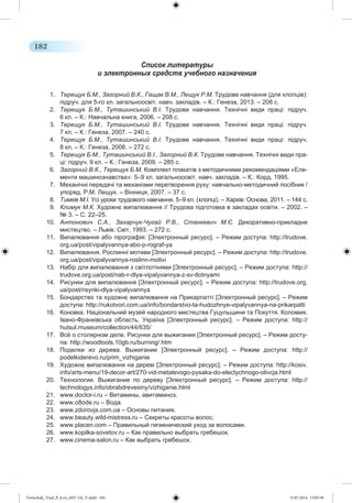 182 
Список литературы 
и электронных средств учебного назначения 
1. Терещук Б.М., Загорний В.К., Гащак В.М., Лещук Р.М. Трудове навчання (для хлопців): 
підруч. для 5-го кл. загальноосвіт. навч. закладів. – К.: Генеза, 2013. – 208 с. 
2. Терещук Б.М., Туташинський В.І. Трудове навчання. Технічні види праці: підруч. 
6 кл. – К.: Навчальна книга, 2006. – 208 с. 
3. Терещук Б.М., Туташинський В.І. Трудове навчання. Технічні види праці: підруч. 
7 кл. – К.: Генеза, 2007. – 240 с. 
4. Терещук Б.М., Туташинський В.І. Трудове навчання. Технічні види праці: підруч. 
8 кл. – К.: Генеза, 2008. – 272 с. 
5. Терещук Б.М., Туташинський В.І., Загорний В.К. Трудове навчання. Технічні види пра- 
ці: підруч. 9 кл. – К.: Генеза, 2009. – 285 с. 
6. Загорний В.К., Терещук Б.М. Комплект плакатів з методичними рекомендаціями «Еле- 
менти машинознавства»: 5–9 кл. загальноосвіт. навч. закладів. – К.: Корд, 1995. 
7. Механічні передачі та механізми перетворення руху: навчально-методичний посібник / 
упоряд. Р.М. Лещук. – Вінниця, 2007. – 37 с. 
8. Тимків М.І. Усі уроки трудового навчання. 5–9 кл. (хлопці). – Харків: Основа, 2011. – 144 с. 
9. Климук М.К. Художнє випалювання // Трудова підготовка в закладах освіти. – 2002. – 
№ 3. – С. 22–25. 
10. Антонович С.А., Захарчук-Чугай Р.В., Станкевич М.Є. Декоративно-прикладне 
мистецтво. – Львів: Світ, 1993. – 272 с. 
11. Випалювання або пірографія: [Электронный ресурс]. – Режим доступа: http://trudove. 
org.ua/post/vipalyvannya-abo-p-rograf-ya 
12. Випалювання. Рослинні мотиви [Электронный ресурс]. – Режим доступа: http://trudove. 
org.ua/post/vipalyvannya-roslinn-motivi 
13. Набір для випалювання з світлотінями [Электронный ресурс]. – Режим доступа: http:// 
trudove.org.ua/post/nab-r-dlya-vipalyvannya-z-sv-tlotnyami 
14. Рисунки для випалювання [Электронный ресурс]. – Режим доступа: http://trudove.org. 
ua/post/risynki-dlya-vipalyvannya 
15. Бондарство та художнє випалювання на Прикарпатті [Электронный ресурс]. – Режим 
доступа: http://rukotvori.com.ua/info/bondarstvo-ta-hudozhnye-vipalyvannya-na-prikarpatti 
16. Коновка. Національний музей народного мистецтва Гуцульщини та Покуття. Коломия. 
Івано-Франківська область. Україна [ Электронный ресурс]. – Режим доступа: http:// 
hutsul.museum/collection/44/635/ 
17. Всё о столярном деле. Рисунки для выжигания [Электронный ресурс]. – Режим досту- 
па: http://woodtools.10gb.ru/burning/.htm 
18. Поделки из дерева. Выжигание [ Электронный ресурс]. – Режим доступа: http:// 
podelkiderevo.ru/prim_vizhiganie 
19. Художнє випалювання на дереві [Электронный ресурс]. – Режим доступа: http://kosiv. 
info/arts-menu/19-decor-art/270-vid-metalevogo-pysaka-do-electychnogo-olivcja.html 
20. Технологии. Выжигание по дереву [ Электронный ресурс]. – Режим доступа: http:// 
technologys.info/obrabdrevesiny/vizhiganie.html 
21. www.doctor-i.ru – Витамины, авитаминоз. 
22. www.o8ode.ru – Вода. 
23. www.zdorovja.com.ua – Основы питания. 
24. www.beauty.wild-mistress.ru – Секреты красоты волос. 
25. www.placen.com – Правильный гигиенический уход за волосами. 
26. www.kopilka-sovetov.ru – Как правильно выбрать гребешок. 
27. www.cinema-salon.ru – Как выбрать гребешок. 
Tereschuk_Trud_P_6.ru_(027-14)_V.indd 182 15.07.2014 13:05:50 
 
