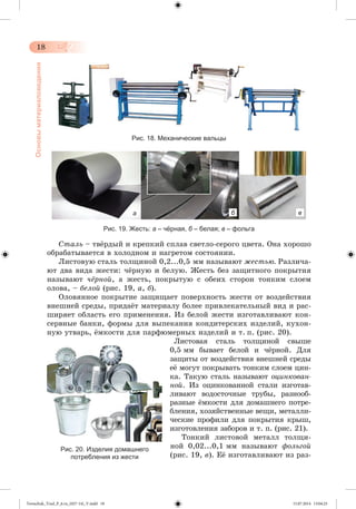18 
Основы материаловедения 
Рис. 18. Механические вальцы 
а б в 
Рис. 19. Жесть: а – чёрная, б – белая; в – фольга 
Ñòàëü – òâæðäûé è êðåïêèé ñïëàâ ñâåòëî-ñåðîãî öâåòà. Îíà õîðîøî 
îáðàáàòûâàåòñÿ â õîëîäíîì è íàãðåòîì ñîñòîÿíèè. 
Ëèñòîâóþ ñòàëü òîëùèíîé 0,2...0,5 ìì íàçûâàþò æåñòüþ. Ðàçëè÷à-þò 
äâà âèäà æåñòè: ÷æðíóþ è áåëóþ. Æåñòü áåç çàùèòíîãî ïîêðûòèÿ 
íàçûâàþò ÷ёðíîé, à æåñòü, ïîêðûòóþ ñ îáåèõ ñòîðîí òîíêèì ñëîåì 
îëîâà, – áåëîé (ðèñ. 19, à, á). 
Îëîâÿííîå ïîêðûòèå çàùèùàåò ïîâåðõíîñòü æåñòè îò âîçäåéñòâèÿ 
âíåøíåé ñðåäû, ïðèäàæò ìàòåðèàëó áîëåå ïðèâëåêàòåëüíûé âèä è ðàñ-øèðÿåò 
îáëàñòü åãî ïðèìåíåíèÿ. Èç áåëîé æåñòè èçãîòàâëèâàþò êîí-ñåðâíûå 
áàíêè, ôîðìû äëÿ âûïåêàíèÿ êîíäèòåðñêèõ èçäåëèé, êóõîí-íóþ 
óòâàðü, æìêîñòè äëÿ ïàðôþìåðíûõ èçäåëèé è ò. ï. (ðèñ. 20). 
Ëèñòîâàÿ ñòàëü òîëùèíîé ñâûøå 
0,5 ìì áûâàåò áåëîé è ÷æðíîé. Äëÿ 
çàùèòû îò âîçäåéñòâèÿ âíåøíåé ñðåäû 
åæ ìîãóò ïîêðûâàòü òîíêèì ñëîåì öèí-êà. 
Òàêóþ ñòàëü íàçûâàþò îöèíêîâàí-íîé. 
Èç îöèíêîâàííîé ñòàëè èçãîòàâ-ëèâàþò 
âîäîñòî÷íûå òðóáû, ðàçíîîá-ðàçíûå 
æìêîñòè äëÿ äîìàøíåãî ïîòðå-áëåíèÿ, 
õîçÿéñòâåííûå âåùè, ìåòàëëè-÷åñêèå 
ïðîôèëè äëÿ ïîêðûòèÿ êðûø, 
èçãîòîâëåíèÿ çàáîðîâ è ò. ï. (ðèñ. 21). 
Òîíêèé ëèñòîâîé ìåòàëë òîëùè-íîé 
0,02...0,1 ìì íàçûâàþò ôîëüãîé 
(ðèñ. 19, â). Åæ èçãîòàâëèâàþò èç ðàç- 
Рис. 20. Изделия домашнего 
потребления из жести 
Tereschuk_Trud_P_6.ru_(027-14)_V.indd 18 15.07.2014 13:04:25 
 