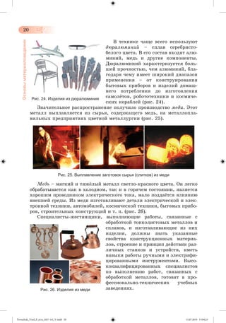 20 
Основы материаловедения 
Â òåõíèêå ÷àùå âñåãî èñïîëüçóþò 
äþðàëþìèíèé – ñïëàâ ñåðåáðèñòî-áåëîãî 
öâåòà. Â åãî ñîñòàâ âõîäÿò àëþ-ìèíèé, 
ìåäü è äðóãèå êîìïîíåíòû. 
Äþðàëþìèíèé õàðàêòåðèçóåòñÿ áîëü-øåé 
ïðî÷íîñòüþ, ÷åì àëþìèíèé, áëà-ãîäàðÿ 
÷åìó èìååò øèðîêèé äèàïàçîí 
ïðèìåíåíèÿ – îò êîíñòðóèðîâàíèÿ 
áûòîâûõ ïðèáîðîâ è èçäåëèé äîìàø-íåãî 
ïîòðåáëåíèÿ äî èçãîòîâëåíèÿ 
ñàìîëæòîâ, ðîáîòîòåõíèêè è êîñìè÷å-ñêèõ 
êîðàáëåé (ðèñ. 24). 
Рис. 24. Изделия из дюралюминия 
Çíà÷èòåëüíîå ðàñïðîñòðàíåíèå ïîëó÷èëî ïðîèçâîäñòâî ìåäè. Ýòîò 
ìåòàëë âûïëàâëÿåòñÿ èç ñûðüÿ, ñîäåðæàùåãî ìåäü, íà ìåòàëëîïëà-âèëüíûõ 
ïðåäïðèÿòèÿõ öâåòíîé ìåòàëëóðãèè (ðèñ. 25). 
Рис. 25. Выплавление заготовок сырья (слитков) из меди 
Ìåäü – ìÿãêèé è òÿææëûé ìåòàëë ñâåòëî-êðàñíîãî öâåòà. Îí ëåãêî 
îáðàáàòûâàåòñÿ êàê â õîëîäíîì, òàê è â ãîðÿ÷åì ñîñòîÿíèè, ÿâëÿåòñÿ 
õîðîøèì ïðîâîäíèêîì ýëåêòðè÷åñêîãî òîêà, ìàëî ïîääàæòñÿ âëèÿíèþ 
âíåøíåé ñðåäû. Èç ìåäè èçãîòàâëèâàþò äåòàëè ýëåêòðè÷åñêîé è ýëåê-òðîííîé 
òåõíèêè, àâòîìîáèëåé, êîñìè÷åñêîé òåõíèêè, áûòîâûõ ïðèáî-ðîâ, 
ñòðîèòåëüíûõ êîíñòðóêöèé è ò. ï. (ðèñ. 26). 
Ñïåöèàëèñòû-æåñòÿíùèêè, âûïîëíÿþùèå ðàáîòû, ñâÿçàííûå ñ 
îáðàáîòêîé òîíêîëèñòîâûõ ìåòàëëîâ è 
ñïëàâîâ, è èçãîòàâëèâàþùèå èç íèõ 
èçäåëèÿ, äîëæíû çíàòü óêàçàííûå 
ñâîéñòâà êîíñòðóêöèîííûõ ìàòåðèà-ëîâ, 
ñòðîåíèå è ïðèíöèï äåéñòâèÿ ðàç-ëè÷íûõ 
ñòàíêîâ è óñòðîéñòâ, èìåòü 
íàâûêè ðàáîòû ðó÷íûìè è ýëåêòðèôè-öèðîâàííûìè 
èíñòðóìåíòàìè. Âûñî-êîêâàëèôèöèðîâàííûõ 
ñïåöèàëèñòîâ 
ïî âûïîëíåíèþ ðàáîò, ñâÿçàííûõ ñ 
îáðàáîòêîé ìåòàëëîâ, ãîòîâÿò â ïðî-ôåññèîíàëüíî- 
òåõíè÷åñêèõ ó÷åáíûõ 
Рис. 26. Изделия из меди çàâåäåíèÿõ. 
Tereschuk_Trud_P_6.ru_(027-14)_V.indd 20 15.07.2014 13:04:25 
 