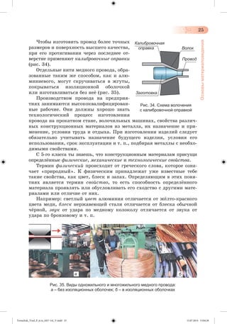 25 
Основы материаловедения 
×òîáû èçãîòîâèòü ïðîâîä áîëåå òî÷íûõ 
ðàçìåðîâ è ïîâåðõíîñòü âûñøåãî êà÷åñòâà, 
ïðè åãî ïðîòÿãèâàíèè ÷åðåç ïîñëåäíåå îò - 
âåðñòèå ïðèìåíÿþò êàëèáðîâî÷íûå îï ðàâ êè 
(ðèñ. 34). 
Îòäåëüíûå íèòè ìåäíîãî ïðîâîäà, îáðà-çîâàííûå 
òàêèì æå ñïîñîáîì, êàê è àëþ-ìèíèåâîãî, 
ìîãóò ñêðó÷èâàòüñÿ â æãóòû, 
ïîêðûâàòüñÿ èçîëÿöèîííîé îáîëî÷êîé 
èëè èçãîòàâëèâàòüñÿ áåç íåæ (ðèñ. 35). 
Ïðîèçâîäñòâîì ïðîâîäà íà ïðåäïðèÿ-òèÿõ 
çàíèìàþòñÿ âûñîêîêâàëèôèöèðîâàí-íûå 
ðàáî÷èå. Îíè äîëæíû õîðîøî çíàòü 
Калибровочная 
оправка 
Заготовка 
Рис. 34. Схема волочения 
с калибровочной оправкой 
òåõíîëîãè÷åñêèé ïðîöåññ èçãîòîâëåíèÿ 
ïðîâîäà íà ïðîêàòíîì ñòàíå, âîëî÷èëüíûõ ìàøèíàõ, ñâîéñòâà ðàçëè÷-íûõ 
êîíñòðóêöèîííûõ ìàòåðèàëîâ èç ìåòàëëà, èõ íàçíà÷åíèå è ïðè-ìåíåíèå, 
óñëîâèÿ òðóäà è îòäûõà. Ïðè èçãîòîâëåíèè èçäåëèé ñëåäóåò 
îáÿçàòåëüíî ó÷èòûâàòü íàçíà÷åíèå áóäóùåãî èçäåëèÿ, óñëîâèÿ åãî 
èñïîëüçîâàíèÿ, ñðîê ýêñïëóàòàöèè è ò. ï., ïîäáèðàÿ ìåòàëëû ñ íåîáõî-äèìûìè 
ñâîéñòâàìè. 
Ñ 5-ãî êëàññà òû çíàåøü, ÷òî êîíñòðóêöèîííûì ìàòåðèàëàì ïðèñóùè 
îïðåäåëæííûå ôèçè÷åñêèå, ìåõàíè÷åñêèå è òåõíîëîãè÷åñêèå ñâîéñòâà. 
Òåðìèí ôèçè÷åñêèé ïðîèñõîäèò îò ãðå÷åñêîãî ñëîâà, êîòîðîå îçíà-÷àåò 
«ïðèðîäíûé». Ê ôèçè÷åñêèì ïðèíàäëåæàò óæå èçâåñòíûå òåáå 
òàêèå ñâîéñòâà, êàê öâåò, áëåñê è çàïàõ. Îïðåäåëÿþùèì â ýòèõ ïîíÿ-òèÿõ 
ÿâëÿåòñÿ òåðìèí ñâîéñòâî, òî åñòü ñïîñîáíîñòü îïðåäåëæííîãî 
ìàòåðèàëà ïðîÿâëÿòü èëè îáóñëîâëèâàòü åãî ñõîäñòâî ñ äðóãèìè ìàòå-ðèàëàìè 
èëè îòëè÷èå îò íèõ. 
Íàïðèìåð: ñâåòëûé öâåò àëþìèíèÿ îòëè÷àåòñÿ îò ææëòî-êðàñíîãî 
öâåòà ìåäè, áëåñê íåðæàâåþùåé ñòàëè îòëè÷àåòñÿ îò áëåñêà îáû÷íîé 
÷æðíîé, çâóê îò óäàðà ïî ìåäíîìó êîëîêîëó îòëè÷àåòñÿ îò çâóêà îò 
óäàðà ïî áðîíçîâîìó è ò. ï. 
а б 
Рис. 35. Виды одножильного и многожильного медного провода: 
а – без изоляционных оболочек; б – в изоляционных оболочках 
Волок 
Провод 
Tereschuk_Trud_P_6.ru_(027-14)_V.indd 25 15.07.2014 13:04:28 
 