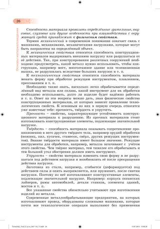 26 
Основы материаловедения 
Ñïîñîáíîñòü ìàòåðèàëà ïðîÿâëÿòü îïðåäåëёííûå çðèòåëüíûå, âêó-ñîâûå, 
ñëóõîâûå èëè äðóãèå îñîáåííîñòè ïðè âçàèìîäåéñòâèè ñ îêðó-æàþùåé 
ñðåäîé ïðèíàäëåæèò ê ôèçè÷åñêèì ñâîéñòâàì. 
Òåðìèí ìåõàíè÷åñêèé â ñîâðåìåííîì ïîíèìàíèè îçíà÷àåò ñâÿçü ñ 
ìàøèíàìè, ìåõàíèçìàìè, ìåõàíè÷åñêèìè íàãðóçêàìè, êîòîðûå ìîãóò 
áûòü íàïðàâëåíû íà îïðåäåëæííûé îáúåêò. 
Ê ìåõàíè÷åñêèì ñâîéñòâàì îòíîñèòñÿ ñïîñîáíîñòü êîíñòðóêöèîí-íûõ 
ìàòåðèàëîâ âûäåðæèâàòü âíåøíþþ íàãðóçêó èëè ðàçðóøàòüñÿ îò 
åæ äåéñòâèÿ. Òàê, ïðè êîíñòðóèðîâàíèè ðàçëè÷íûõ ñîîðóæåíèé íåîá-õîäèìî 
ïðåäóñìîòðåòü, êàêîé ìåòàëë íóæíî èñïîëüçîâàòü, ÷òîáû êîí-ñòðóêöèÿ, 
íàïðèìåð ìîñò, ìíîãîýòàæíîå çäàíèå èëè òåëåâèçèîííàÿ 
âûøêà, íå ðàçðóøèëàñü âñëåäñòâèå áîëüøèõ íàãðóçîê è ò. ï. 
Ê òåõíîëîãè÷åñêèì ñâîéñòâàì îòíîñèòñÿ ñïîñîáíîñòü ìàòåðèàëà 
ìåíÿòü ôîðìó ïðè îáðàáîòêå ðåæóùèì èíñòðóìåíòîì, ïëàâëåíèåì, 
ïðåññîâàíèåì è ò. ï. 
Íåîáõîäèìî òàêæå çíàòü, íàñêîëüêî ëåãêî îáðàáàòûâàåòñÿ îïðåäå-ë 
æííûé âèä ìåòàëëà èëè ñïëàâà, êàêîé èíñòðóìåíò äëÿ èõ îáðàáîòêè 
íåîáõîäèìî èñïîëüçîâàòü, äîëãî ëè èçäåëèå áóäåò íàäææíî ðàáîòàòü 
è ò. ï. Îòâåò íà ýòè âîïðîñû ìîæíî äàòü, çíàÿ ôèçè÷åñêèå ñâîéñòâà 
êîíñòðóêöèîííûõ ìàòåðèàëîâ, îò êîòîðûõ çàâèñèò ïðîÿâëåíèå òåõíî-ëîãè÷åñêèõ 
ñâîéñòâ. Ê îñíîâíûì èç íèõ â ïåðâóþ î÷åðåäü îòíîñÿòñÿ 
óæå èçâåñòíûå òåáå: ïðî÷íîñòü, òâæðäîñòü è óïðóãîñòü. 
Ïðî÷íîñòü – ñâîéñòâî, õàðàêòåðèçóþùåå óñòîé÷èâîñòü êîíñòðóê-öèîííîãî 
ìàòåðèàëà ê ðàçðóøåíèþ. Èç ïðî÷íûõ ìàòåðèàëîâ ñòîèò 
èçãîòàâëèâàòü êîíñòðóêöèîííûå ýëåìåíòû, ïîäëåæàùèå çíà÷èòåëüíîé 
íàãðóçêå. 
Òâёðäîñòü – ñïîñîáíîñòü ìàòåðèàëà îêàçûâàòü ñîïðîòèâëåíèå ïðî-íèêíîâåíèþ 
â íåãî äðóãîãî òâæðäîãî òåëà, íàïðèìåð îðóäèé îáðàáîòêè 
(íîæíèö, ïèë, êóñà÷åê, ñòàìåñîê, ñâæðë, äðóãèõ ðåæóùèõ èíñòðóìåí-òîâ). 
Çíàíèå òâæðäîñòè ìàòåðèàëà èìååò áîëüøîå çíà÷åíèå. Ðåæóùèå 
èíñòðóìåíòû äëÿ îáðàáîòêè, íàïðèìåð, ìåòàëëà çàòà÷èâàþò ñ ó÷æ òîì 
ýòîãî ñâîéñòâà. ×åì òâæðæå ìàòåðèàë, òåì òÿæåëåå åãî îáðàáàòûâàòü è 
òåì áîëüøèé óãîë îáîñòðåíèÿ äîëæåí èìåòü èíñòðóìåíò. 
Óïðóãîñòü – ñâîéñòâî ìàòåðèàëà èçìåíÿòü ñâîþ ôîðìó è íå ðàçðó-øàòüñÿ 
ïîä äåéñòâèåì íàãðóçêè è âîçîáíîâëÿòü åæ ïîñëå ïðåêðàùåíèÿ 
äåéñòâèÿ íàãðóçêè. 
Çàãîòîâêà èç ñòàëè, íàïðèìåð, ñãèáàåòñÿ (äåôîðìèðóåòñÿ) ïîä 
äåéñ òâèåì ñèëû è îïÿòü âûïðÿìëÿåòñÿ, èëè ïðóæèíèò, ïîñëå ñíÿòèÿ 
íàãðóçêè. Ïîýòîìó èç íåæ èçãîòàâëèâàþò êîíñòðóêòèâíûå ýëåìåíòû, 
ïîäëåæàùèå çíà÷èòåëüíîé íàãðóçêå. Íàïðèìåð: êîðïóñà îêåàíñêèõ 
ëàéíåðîâ, ðàìû àâòîìîáèëåé, äåòàëè ñòàíêîâ, ýëåìåíòû çäàíèé, 
ìîñòîâ è ò. ï. 
Âñå óêàçàííûå ñâîéñòâà îáÿçàòåëüíî ó÷èòûâàþò ïðè èçãîòîâëåíèè 
èçäåëèé èç ìåòàëëà. 
Ñîâðåìåííûå ìåòàëëîîáðàáàòûâàþùèå ïðåäïðèÿòèÿ, íà êîòîðûõ 
èçãîòàâëèâàþò ïðîâîä, îáîðóäîâàíû ñëîæíûìè ìàøèíàìè, êîòîðûå 
ïî÷òè âñå òåõíîëîãè÷åñêèå îïåðàöèè âûïîëíÿþò áåç ïðèìåíåíèÿ 
Tereschuk_Trud_P_6.ru_(027-14)_V.indd 26 15.07.2014 13:04:29 
 