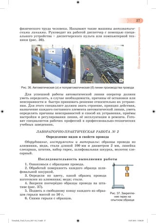 27 
Основы материаловедения 
ôèçè÷åñêîãî òðóäà ÷åëîâåêà. Íàçûâàþò òàêèå ìàøèíû àâòîìàòè÷å-ñêèìè 
ëèíèÿìè. Ðóêîâîäèò èõ ðàáîòîé äèñïåò÷åð ñ ïîìîùüþ ñïåöè-àëüíîãî 
óñòðîéñòâà – äèñïåò÷åðñêîãî ïóëüòà èëè êîìïüþòåðíîé òåõ-íèêè 
(ðèñ. 36). 
а б 
Рис. 36. Автоматическая (а) и полуавтоматическая (б) линии производства провода 
Äëÿ óñïåøíîé ðàáîòû àâòîìàòè÷åñêîé ëèíèè îïåðàòîð äîëæåí 
óìåòü îïðåäåëÿòü, â ñëó÷àå íåîáõîäèìîñòè, ïðè÷èíû åæ îñòàíîâêè èëè 
íåèñïðàâíîñòè è áûñòðî ïðèíèìàòü ðåøåíèå îòíîñèòåëüíî èõ óñòðàíå-íèÿ. 
Äëÿ ýòîãî ñïåöèàëèñò äîëæåí çíàòü ñòðîåíèå, ïðèíöèï äåéñòâèÿ, 
íàçíà÷åíèå êàæäîãî ñîñòàâíîãî ýëåìåíòà àâòîìàòè÷åñêîé ëèíèè, óìåòü 
îïðåäåëÿòü ïðè÷èíû íåèñïðàâíîñòåé è ñïîñîá èõ óñòðàíåíèÿ, ïðèæìû 
íàñòðîéêè è ðåãóëèðîâàíèÿ ëèíèè, åæ ýêñïëóàòàöèè è ðåìîíòà. Ãîòî-âÿò 
ñïåöèàëèñòîâ ðàáî÷èõ ïðîôåññèé â ïðîôåññèîíàëüíî-òåõíè÷åñêèõ 
ó÷åáíûõ çàâåäåíèÿõ. 
ËÀÁÎÐÀÒÎÐÍÎ-ÏÐÀÊÒÈ×ÅÑÊÀß ÐÀÁÎÒÀ № 2 
Îïðåäåëåíèå âèäîâ è ñâîéñòâ ïðîâîäà 
Îáîðóäîâàíèå, èíñòðóìåíòû è ìàòåðèàëû: îáðàçöû ïðîâîäà èç 
àëþìèíèÿ, ìåäè, ñòàëè äëèíîé 100 ìì è äèàìåòðîì 2 ìì, ëèíåéêà 
ñëåñàðíàÿ, øòàòèâ, íàáîð ãèðåê, øëèôîâàëüíàÿ øêóðêà, ìîëîòîê ñëå-ñàðíûé. 
Ï î ñ ë å ä î â à ò å ë ü í î ñ ò ü â û ï î ë í å í è ÿ ð à á î ò û 
1. Îçíàêîìüñÿ ñ îáðàçöàìè ïðîâîäà. 
2. Îáðàáîòàé ïîâåðõíîñòü êàæäîãî îáðàçöà øëè-ôîâàëüíîé 
øêóðêîé. 
3. Îïðåäåëè ïî öâåòó, êàêîé îáðàçåö ïðîâîäà 
èçãîòîâëåí èç àëþìèíèÿ; ìåäè; ñòàëè. 
4. Çàêðåïè ïîî÷åðæäíî îáðàçöû ïðîâîäà íà øòà-òèâå 
(ðèñ. 37). 
5. Ïîäâåñü ê ñâîáîäíîìó êîíöó êàæäîãî èç îáðàç-öîâ 
ãèðüêè ìàññîé ïî 50 ã. 
6. Ñíèìè ãèðüêè ñ îáðàçöîâ. 
Рис. 37. Закрепле- 
ние гирек на 
опытном образце 
Tereschuk_Trud_P_6.ru_(027-14)_V.indd 27 15.07.2014 13:04:29 
 