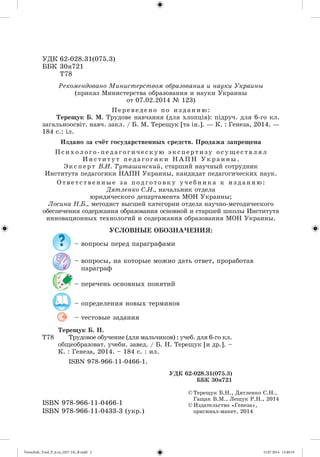 ÓÄÊ 62-028.31(075.3) 
ÁÁÊ 30ÿ721 
Ò78 
Ðåêîìåíäîâàíî Ìèíèñòåðñòâîì îáðàçîâàíèÿ è íàóêè Óêðàèíû 
(ïðèêàç Ìèíèñòåðñòâà îáðàçîâàíèÿ è íàóêè Óêðàèíû 
Ï å ð å â å ä å í î ï î è ç ä à í è þ : 
Òåðåùóê Á. Ì. Òðóäîâå íàâ÷àííÿ (äëÿ õëîïöіâ): ïіäðó÷. äëÿ 6-ãî êë. 
çàãàëüíîîñâіò. íàâ÷. çàêë. / Á. Ì. Òåðåùóê [òà іí.]. — Ê. : Ãåíåçà, 2014. — 
184 ñ.: іë. 
Èçäàíî çà ñ÷ёò ãîñóäàðñòâåííûõ ñðåäñòâ. Ïðîäàæà çàïðåùåíà 
ÓÑËÎÂÍÛÅ ÎÁÎÇÍÀ×ÅÍÈß: 
– âîïðîñû, íà êîòîðûå ìîæíî äàòü îòâåò, ïðîðàáîòàâ 
ïàðàãðàô 
Òðóäîâîå îáó÷åíèå (äëÿ ìàëü÷èêîâ) : ó÷åá. äëÿ 6-ãî êë. 
îáùåîáðàçîâàò. ó÷åáí. çàâåä. / Á. Í. Òåðåùóê [è äð.]. – 
Ê. : Ãåíåçà, 2014. – 184 ñ. : èë. 
© Òåðåùóê Á.Í., Äÿòëåíêî Ñ.Í., 
Ãàùàê Â.Ì., Ëåùóê Ð.Í., 2014 
© Èçäàòåëüñòâî «Ãåíåçà», 
îðèãèíàë-ìàêåò, 2014 
– âîïðîñû ïåðåä ïàðàãðàôàìè 
– ïåðå÷åíü îñíîâíûõ ïîíÿòèé 
– îïðåäåëåíèÿ íîâûõ òåðìèíîâ 
– òåñòîâûå çàäàíèÿ 
Ò78 
Òåðåùóê Á. Í. 
ISBN 978-966-11-0466-1. 
ISBN 978-966-11-0466-1 
ISBN 978-966-11-0433-3 (óêð.) 
ÓÄÊ 62-028.31(075.3) 
ÁÁÊ 30ÿ721 
îò 07.02.2014 № 123) 
Ï ñ è õ î ë î ã î - ï å ä à ã î ã è ÷ å ñ ê ó þ ý ê ñ ï å ð ò è ç ó î ñ ó ù å ñ ò â ë ÿ ë 
È í ñ ò è ò ó ò ï å ä à ã î ã è ê è Í À Ï Í Ó ê ð à è í û . 
Ý ê ñ ï å ð ò Â.È. Òóòàøèíñêèé, ñòàðøèé íàó÷íûé ñîòðóäíèê 
Èíñòèòóòà ïåäàãîãèêè ÍÀÏÍ Óêðàèíû, êàíäèäàò ïåäàãîãè÷åñêèõ íàóê. 
Î ò â å ò ñ ò â å í í û å ç à ï î ä ã î ò î â ê ó ó ÷ å á í è ê à ê è ç ä à í è þ : 
Äÿòëåíêî Ñ.Í., íà÷àëüíèê îòäåëà 
þðèäè÷åñêîãî äåïàðòàìåíòà ÌÎÍ Óêðàèíû; 
Ëîñèíà Í.Á., ìåòîäèñò âûñøåé êàòåãîðèè îòäåëà íàó÷íî-ìåòîäè÷åñêîãî 
îáåñïå÷åíèÿ ñîäåðæàíèÿ îáðàçîâàíèÿ îñíîâíîé è ñòàðøåé øêîëû Èíñòèòóòà 
èííîâàöèîííûõ òåõíîëîãèé è ñîäåðæàíèÿ îáðàçîâàíèÿ ÌÎÍ Óêðàèíû. 
Tereschuk_Trud_P_6.ru_(027-14)_R.indd 2 15.07.2014 13:40:19 
 