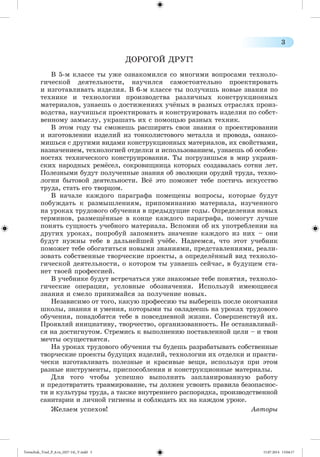 3 
ÄÎÐÎÃÎÉ ÄÐÓÃ! 
Â 5-ì êëàññå òû óæå îçíàêîìèëñÿ ñî ìíîãèìè âîïðîñàìè òåõíîëî-ãè÷åñêîé 
äåÿòåëüíîñòè, íàó÷èëñÿ ñàìîñòîÿòåëüíî ïðîåêòèðîâàòü 
è èçãîòàâëèâàòü èçäåëèÿ. Â 6-ì êëàññå òû ïîëó÷èøü íîâûå çíàíèÿ ïî 
òåõíèêå è òåõíîëîãèè ïðîèçâîäñòâà ðàçëè÷íûõ êîíñòðóêöèîííûõ 
ìàòåðèàëîâ, óçíàåøü î äîñòèæåíèÿõ ó÷æíûõ â ðàçíûõ îòðàñëÿõ ïðîèç-âîäñòâà, 
íàó÷èøüñÿ ïðîåêòèðîâàòü è êîíñòðóèðîâàòü èçäåëèÿ ïî ñîáñò-âåííîìó 
çàìûñëó, óêðàøàòü èõ ñ ïîìîùüþ ðàçíûõ òåõíèê. 
Â ýòîì ãîäó òû ñìîæåøü ðàñøèðèòü ñâîè çíàíèÿ î ïðîåêòèðîâàíèè 
è èçãîòîâëåíèè èçäåëèé èç òîíêîëèñòîâîãî ìåòàëëà è ïðîâîäà, îçíàêî-ìèøüñÿ 
ñ äðóãèìè âèäàìè êîíñòðóêöèîííûõ ìàòåðèàëîâ, èõ ñâîéñòâàìè, 
íàçíà÷åíèåì, òåõíîëîãèåé îòäåëêè è èñïîëüçîâàíèåì, óçíàåøü îá îñîáåí-íîñòÿõ 
òåõíè÷åñêîãî êîíñòðóèðîâàíèÿ. Òû ïîãðóçèøüñÿ â ìèð óêðàèí-ñêèõ 
íàðîäíûõ ðåìæñåë, ñîêðîâèùíèöà êîòîðûõ ñîçäàâàëàñü ñîòíè ëåò. 
Ïîëåçíûìè áóäóò ïîëó÷åííûå çíàíèÿ îá ýâîëþöèè îðóäèé òðóäà, òåõíî-ëîãèè 
áûòîâîé äåÿòåëüíîñòè. Âñæ ýòî ïîìîæåò òåáå ïîñòè÷ü èñêóññòâî 
òðóäà, ñòàòü åãî òâîðöîì. 
Â íà÷àëå êàæäîãî ïàðàãðàôà ïîìåùåíû âîïðîñû, êîòîðûå áóäóò 
ïîáóæäàòü ê ðàçìûøëåíèÿì, ïðèïîìèíàíèþ ìàòåðèàëà, èçó÷åííîãî 
íà óðîêàõ òðóäîâîãî îáó÷åíèÿ â ïðåäûäóùèå ãîäû. Îïðåäåëåíèÿ íîâûõ 
òåðìèíîâ, ðàçìåùæííûå â êîíöå êàæäîãî ïàðàãðàôà, ïîìîãóò ëó÷øå 
ïîíÿòü ñóùíîñòü ó÷åáíîãî ìàòåðèàëà. Âñïîìíè îá èõ óïîòðåáëåíèè íà 
äðóãèõ óðîêàõ, ïîïðîáóé çàïîìíèòü çíà÷åíèå êàæäîãî èç íèõ – îíè 
áóäóò íóæíû òåáå â äàëüíåéøåé ó÷æáå. Íàäååìñÿ, ÷òî ýòîò ó÷åáíèê 
ïîìîæåò òåáå îáîãàòèòüñÿ íîâûìè çíàíèÿìè, ïðåäñòàâëåíèÿìè, ðåàëè-çîâàòü 
ñîáñòâåííûå òâîð÷åñêèå ïðîåêòû, à îïðåäåëæííûé âèä òåõíîëî-ãè÷åñêîé 
äåÿòåëüíîñòè, î êîòîðîì òû óçíàåøü ñåé÷àñ, â áóäóùåì ñòà-íåò 
òâîåé ïðîôåññèåé. 
Â ó÷åáíèêå áóäóò âñòðå÷àòüñÿ óæå çíàêîìûå òåáå ïîíÿòèÿ, òåõíîëî-ãè÷åñêèå 
îïåðàöèè, óñëîâíûå îáîçíà÷åíèÿ. Èñïîëüçóé èìåþùèåñÿ 
çíàíèÿ è ñìåëî ïðèíèìàéñÿ çà ïîëó÷åíèå íîâûõ. 
Íåçàâèñèìî îò òîãî, êàêóþ ïðîôåññèþ òû âûáåðåøü ïîñëå îêîí÷àíèÿ 
øêîëû, çíàíèÿ è óìåíèÿ, êîòîðûìè òû îâëàäååøü íà óðîêàõ òðóäîâîãî 
îáó÷åíèÿ, ïîíàäîáÿòñÿ òåáå â ïîâñåäíåâíîé æèçíè. Ñîâåðøåíñòâóé èõ. 
Ïðîÿâëÿé èíèöèàòèâó, òâîð÷åñòâî, îðãàíèçîâàííîñòü. Íå îñòàíàâëèâàé-ñÿ 
íà äîñòèãíóòîì. Ñòðåìèñü ê âûïîëíåíèþ ïîñòàâëåííîé öåëè – è òâîè 
ìå÷òû îñóùåñòâÿòñÿ. 
Íà óðîêàõ òðóäîâîãî îáó÷åíèÿ òû áóäåøü ðàçðàáàòûâàòü ñîáñòâåííûå 
òâîð÷åñêèå ïðîåêòû áóäóùèõ èçäåëèé, òåõíîëîãèè èõ îòäåëêè è ïðàêòè-÷åñêè 
èçãîòàâëèâàòü ïîëåçíûå è êðàñèâûå âåùè, èñïîëüçóÿ ïðè ýòîì 
ðàçíûå èíñòðóìåíòû, ïðèñïîñîáëåíèÿ è êîíñòðóêöèîííûå ìàòåðèàëû. 
Äëÿ òîãî ÷òîáû óñïåøíî âûïîëíèòü çàïëàíèðîâàííóþ ðàáîòó 
è ïðåäîòâðàòèòü òðàâìèðîâàíèå, òû äîëæåí óñâîèòü ïðàâèëà áåçîïàñíîñ-òè 
è êóëüòóðû òðóäà, à òàêæå âíóòðåííåãî ðàñïîðÿäêà, ïðîèçâîäñòâåííîé 
ñàíèòàðèè è ëè÷íîé ãèãèåíû è ñîáëþäàòü èõ íà êàæäîì óðîêå. 
Æåëàåì óñïåõîâ! Àâòîðû 
Tereschuk_Trud_P_6.ru_(027-14)_V.indd 3 15.07.2014 13:04:17 
 