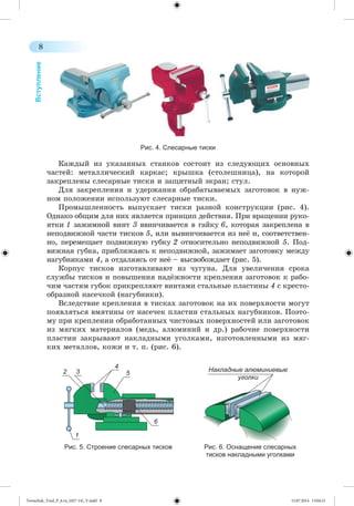 8 
Вступление 
Рис. 4. Слесарные тиски 
Êàæäûé èç óêàçàííûõ ñòàíêîâ ñîñòîèò èç ñëåäóþùèõ îñíîâíûõ 
÷àñòåé: ìåòàëëè÷åñêèé êàðêàñ; êðûøêà (ñòîëåøíèöà), íà êîòîðîé 
çàêðåïëåíû ñëåñàðíûå òèñêè è çàùèòíûé ýêðàí; ñòóë. 
Äëÿ çàêðåïëåíèÿ è óäåðæàíèÿ îáðàáàòûâàåìûõ çàãîòîâîê â íóæ-íîì 
ïîëîæåíèè èñïîëüçóþò ñëåñàðíûå òèñêè. 
Ïðîìûøëåííîñòü âûïóñêàåò òèñêè ðàçíîé êîíñòðóêöèè (ðèñ. 4). 
Îäíàêî îáùèì äëÿ íèõ ÿâëÿåòñÿ ïðèíöèï äåéñòâèÿ. Ïðè âðàùåíèè ðóêî-ÿòêè 
1 çàæèìíîé âèíò 3 ââèí÷èâàåòñÿ â ãàéêó 6, êîòîðàÿ çàêðåï ëåíà â 
íåïîäâèæíîé ÷àñòè òèñêîâ 5, èëè âûâèí÷èâàåòñÿ èç íåæ è, ñîîòâåòñòâåí-íî, 
ïåðåìåùàåò ïîäâèæíóþ ãóáêó 2 îòíîñèòåëüíî íåïîäâèæíîé 5. Ïîä-âèæíàÿ 
ãóáêà, ïðèáëèæàÿñü ê íåïîäâèæíîé, çàæèìàåò çàãîòîâêó ìåæäó 
íàãóáíèêàìè 4, à îòäàëÿÿñü îò íåæ – âûñâîáîæäàåò (ðèñ. 5). 
Êîðïóñ òèñêîâ èçãîòàâëèâàþò èç ÷óãóíà. Äëÿ óâåëè÷åíèÿ ñðîêà 
ñëóæáû òèñêîâ è ïîâûøåíèÿ íàäææíîñòè êðåïëåíèÿ çàãîòîâîê ê ðàáî-÷èì 
÷àñòÿì ãóáîê ïðèêðåïëÿþò âèíòàìè ñòàëüíûå ïëàñòèíû 4 ñ êðåñòî-îáðàçíîé 
íàñå÷êîé (íàãóáíèêè). 
Âñëåäñòâèå êðåïëåíèÿ â òèñêàõ çàãîòîâîê íà èõ ïîâåðõíîñòè ìîãóò 
ïîÿâëÿòüñÿ âìÿòèíû îò íàñå÷åê ïëàñòèí ñòàëüíûõ íàãóáíèêîâ. Ïîýòî-ìó 
ïðè êðåïëåíèè îáðàáîòàííûõ ÷èñòîâûõ ïîâåðõíîñòåé èëè çàãîòîâîê 
èç ìÿãêèõ ìàòåðèàëîâ (ìåäü, àëþìèíèé è äð.) ðàáî÷èå ïîâåðõíîñòè 
ïëàñòèí çàêðûâàþò íàêëàäíûìè óãîëêàìè, èçãîòîâëåííûìè èç ìÿã-êèõ 
ìåòàëëîâ, êîæè è ò. ï. (ðèñ. 6). 
2 
6 
4 
3 5 
1 
Накладные алюминиевые 
уголки 
Рис. 5. Строение слесарных тисков Рис. 6. Оснащение слесарных 
тисков накладными уголками 
Tereschuk_Trud_P_6.ru_(027-14)_V.indd 8 15.07.2014 13:04:21 
 