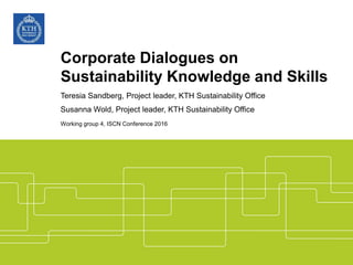 Teresia Sandberg, Project leader, KTH Sustainability Office
Susanna Wold, Project leader, KTH Sustainability Office
Working group 4, ISCN Conference 2016
Corporate Dialogues on
Sustainability Knowledge and Skills
 