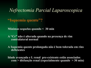 “ Isquemia quente”? Mínimas sequelas quando <  30 min A “Cr” não é alterada quando na presença de rim contralateral normal A Isquemia quente prolongada não é bem tolerada em rins deficientes Idade avançada e I. renal  pre-existente estão associados com > disfunção renal (especialmente quando  > 30 min) Nefrectomia Parcial Laparoscopica 