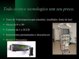Todo avanco tecnologico tem seu preco. Torre de Videolaparoscopia (monitor, insuflador, fonte de luz) Oticas de 0 o  e 30 o Cameras de 1 a 3CCD Instrumentos permamentes e descartaveis Bisturi Ultrassonico 