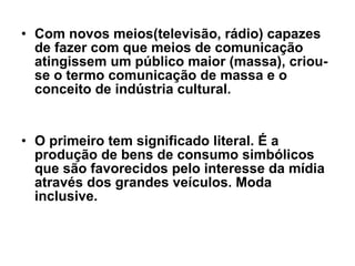 Com novos meios(televisão, rádio) capazes de fazer com que meios de comunicação atingissem um público maior (massa), criou-se o termo comunicação de massa e o conceito de indústria cultural.  O primeiro tem significado literal. É a produção de bens de consumo simbólicos que são favorecidos pelo interesse da mídia através dos grandes veículos. Moda inclusive.  