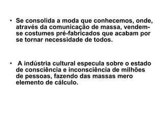 Se consolida a moda que conhecemos, onde, através da comunicação de massa, vendem-se costumes pré-fabricados que acabam por se tornar necessidade de todos. A indústria cultural especula sobre o estado de consciência e inconsciência de milhões de pessoas, fazendo das massas mero elemento de cálculo.  