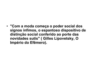 "Com a moda começa o poder social dos signos ínfimos, o espantoso dispositivo de distinção social conferido ao porte das novidades sutis" ( Gilles Lipovetsky, O Império do Efêmero). 