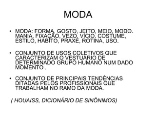 MODA MODA: FORMA, GOSTO, JEITO, MEIO, MODO. MANIA, FIXAÇÃO, VEZO, VÍCIO. COSTUME, ESTILO, HÁBITO, PRAXE, ROTINA, USO.  CONJUNTO DE USOS COLETIVOS QUE CARACTERIZAM O VESTUÁRIO DE DETERMINADO GRUPO HUMANO NUM DADO MOMENTO . CONJUNTO DE PRINCIPAIS TENDÊNCIAS DITADAS PELOS PROFISSIONAIS QUE TRABALHAM NO RAMO DA MODA. ( HOUAISS, DICIONÁRIO DE SINÔNIMOS)  