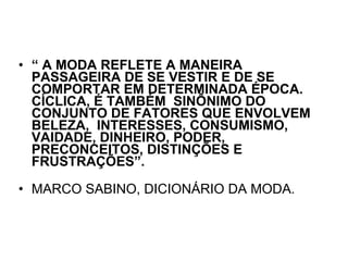 “  A MODA REFLETE A MANEIRA PASSAGEIRA DE SE VESTIR E DE SE COMPORTAR EM DETERMINADA ÉPOCA. CÍCLICA, É TAMBÉM  SINÔNIMO DO CONJUNTO DE FATORES QUE ENVOLVEM  BELEZA,  INTERESSES, CONSUMISMO, VAIDADE, DINHEIRO, PODER, PRECONCEITOS, DISTINÇÕES E FRUSTRAÇÕES”.  MARCO SABINO, DICIONÁRIO DA MODA. 
