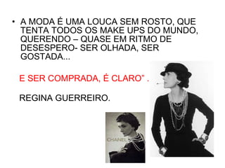 A MODA É UMA LOUCA SEM ROSTO, QUE TENTA TODOS OS MAKE UPS DO MUNDO, QUERENDO – QUASE EM RITMO DE DESESPERO- SER OLHADA, SER GOSTADA...  E SER COMPRADA, É CLARO ” .  REGINA GUERREIRO. 
