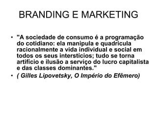 BRANDING E MARKETING "A sociedade de consumo é a programação do cotidiano: ela manipula e quadricula racionalmente a vida individual e social em todos os seus interstícios; tudo se torna artifício e ilusão a serviço do lucro capitalista e das classes dominantes."  ( Gilles Lipovetsky, O Império do Efêmero) 
