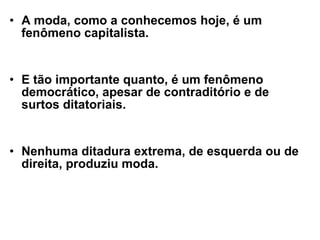 A moda, como a conhecemos hoje, é um fenômeno capitalista. E tão importante quanto, é um fenômeno democrático, apesar de contraditório e de surtos ditatoriais. Nenhuma ditadura extrema, de esquerda ou de direita, produziu moda. 
