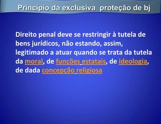 Princípio da exclusiva proteção de bj


Direito penal deve se restringir à tutela de
bens jurídicos, não estando, assim,
legitimado a atuar quando se trata da tutela
da moral, de funções estatais, de ideologia,
de dada concepção religiosa
 