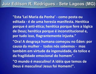 Juiz Edilson R. Rodrigues - Sete Lagoas (MG)

     "Esta ‘Lei Maria da Penha’ - como posta ou
     editada - é de uma heresia manifesta. Herética
     porque é anti-ética; herética porque fere a lógica
     de Deus; herética porque é inconstitucional e,
     por tudo isso, flagrantemente injusta.”
     "Ora! A desgraça humana começou no Éden: por
     causa da mulher - todos nós sabemos - mas
     também em virtude da ingenuidade, da tolice e
     da fragilidade emocional do homem".
     "O mundo é masculino! A idéia que temos de
     Deus é masculina! Jesus foi Homem!".
 