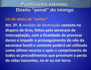 Punitivismo extremo:
     Direito “penal” do inimigo
Lei de abate de “aviões”
Art. 5º. A medida de destruição consiste no
disparo de tiros, feitos pela aeronave de
interceptação, com a finalidade de provocar
danos e impedir o prosseguimento do vôo da
aeronave hostil e somente poderá ser utilizada
como último recurso e após o cumprimento de
todos os procedimentos que previnam a perda
de vidas inocentes, no ar ou em terra.
 