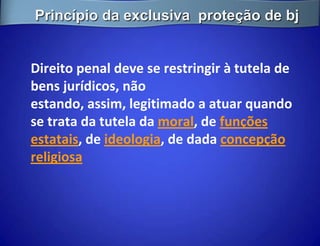 Princípio da exclusiva proteção de bj


Direito penal deve se restringir à tutela de
bens jurídicos, não
estando, assim, legitimado a atuar quando
se trata da tutela da moral, de funções
estatais, de ideologia, de dada concepção
religiosa
 