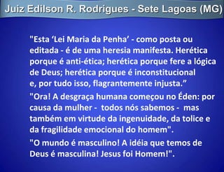 Juiz Edilson R. Rodrigues - Sete Lagoas (MG)

     "Esta ‘Lei Maria da Penha’ - como posta ou
     editada - é de uma heresia manifesta. Herética
     porque é anti-ética; herética porque fere a lógica
     de Deus; herética porque é inconstitucional
     e, por tudo isso, flagrantemente injusta.”
     "Ora! A desgraça humana começou no Éden: por
     causa da mulher - todos nós sabemos - mas
     também em virtude da ingenuidade, da tolice e
     da fragilidade emocional do homem".
     "O mundo é masculino! A idéia que temos de
     Deus é masculina! Jesus foi Homem!".
 