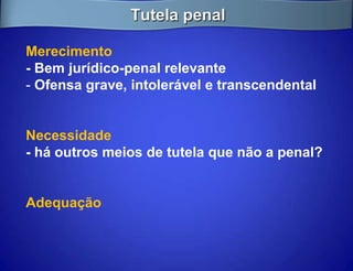 Tutela penal

Merecimento
- Bem jurídico-penal relevante
- Ofensa grave, intolerável e transcendental


Necessidade
- há outros meios de tutela que não a penal?


Adequação
 