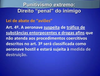 Punitivismo extremo:
     Direito “penal” do inimigo
Lei de abate de “aviões”
Art. 4º. A aeronave suspeita de tráfico de
substâncias entorpecentes e drogas afins que
não atenda aos procedimentos coercitivos
descritos no art. 3º será classificada como
aeronave hostil e estará sujeita à medida de
destruição.
 