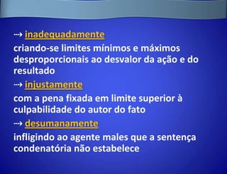 ⇢ inadequadamente
criando-se limites mínimos e máximos
desproporcionais ao desvalor da ação e do
resultado
⇢ injustamente
com a pena fixada em limite superior à
culpabilidade do autor do fato
⇢ desumanamente
infligindo ao agente males que a sentença
condenatória não estabelece
 