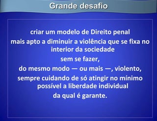 Grande desafio


      criar um modelo de Direito penal
mais apto a diminuir a violência que se fixa no
             interior da sociedade
                sem se fazer,
  do mesmo modo — ou mais —, violento,
 sempre cuidando de só atingir no mínimo
         possível a liberdade individual
              da qual é garante.
 
