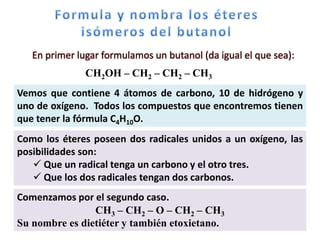 En primer lugar formulamos un butanol (da igual el que sea):
               CH2OH – CH2 – CH2 – CH3
Vemos que contiene 4 átomos de carbono, 10 de hidrógeno y
uno de oxígeno. Todos los compuestos que encontremos tienen
que tener la fórmula C4H10O.
Como los éteres poseen dos radicales unidos a un oxígeno, las
posibilidades son:
    Que un radical tenga un carbono y el otro tres.
    Que los dos radicales tengan dos carbonos.
Comenzamos por el segundo caso.
                CH3 – CH2 – O – CH2 – CH3
Su nombre es dietiéter y también etoxietano.
 