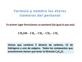 En primer lugar formulamos un pentanol (da igual el que sea):


          CH2OH – CH2 – CH2 – CH2 – CH3



 Vemos que contiene 5 átomos de carbono, 12 de
 hidrógeno y uno de oxígeno. Todos los compuestos que
 encontremos tienen que tener la fórmula C5H12O.
 