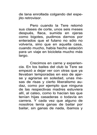 de lana enrollada colgando del espe-
jito retrovisor.

       Pero cuando la Tere retomó
sus clases de corte, unos seis meses
después, flaca, sumida en ojeras
como bigotes, pudimos darnos por
enterados que el fulano no sólo no
volvería, sino que en aquella casa,
cuando mucho, había hecho estación
para un viaje en bicicleta mucho más
largo.

         Crecimos en carne y experien-
cia. En los bailes del club la Tere se
empezó a dejar ver con otras que ya
llevaban temporadas en eso de ajar-
se y agriarse en soledad, unas me-
sas de risas y cierto liberalismo au-
daz, como por ejemplo que ninguna
de las respectivas madres estuviera
allí, al cateo, como lo hacían las que
tenían hijas casaderas o todavía en
carrera. Y cada vez que alguno de
nosotros tenía ganas de bailar por
bailar, sin ganas de nada, íbamos y
 